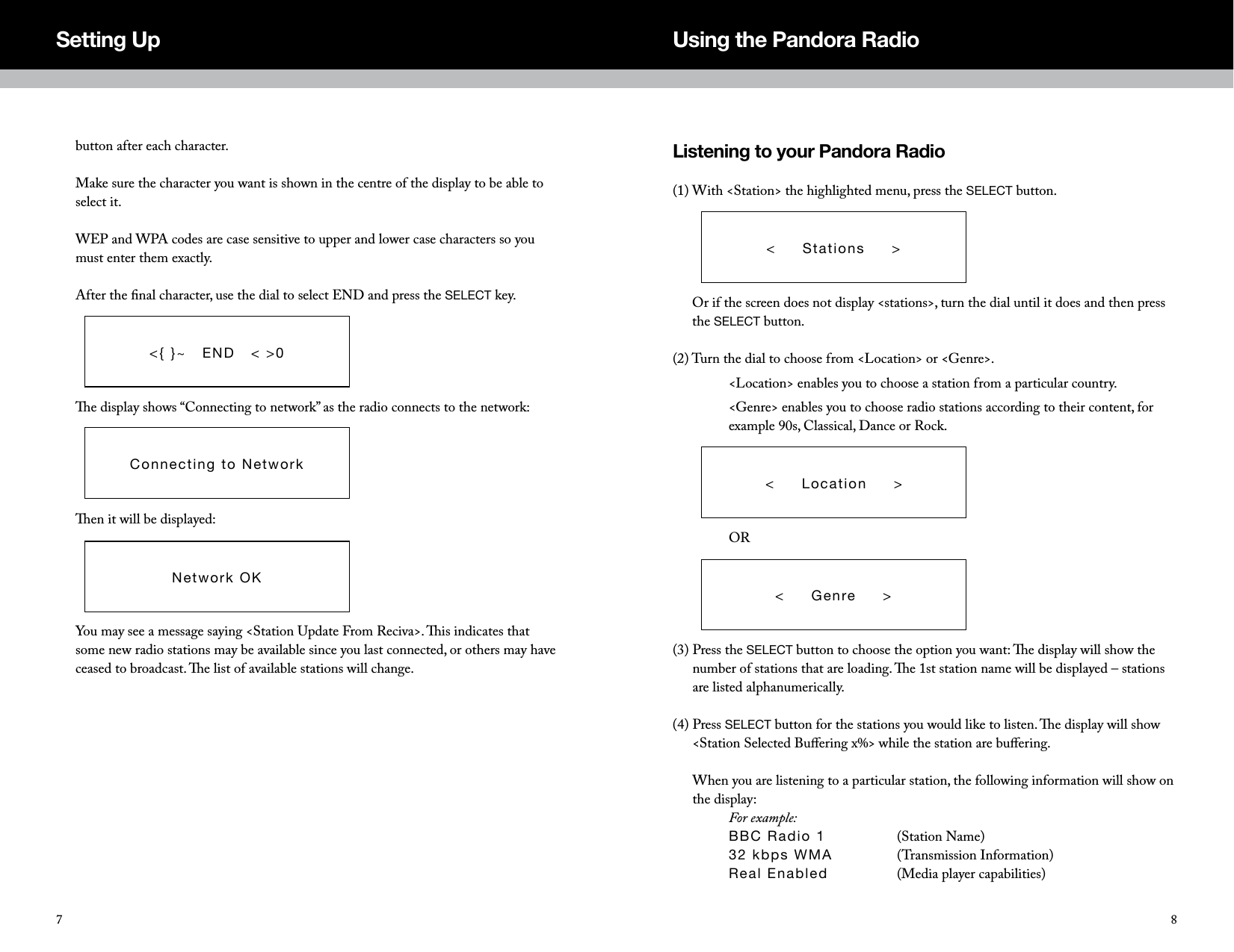 Listening to your Pandora Radio(1)  With <Station> the highlighted menu, press the SELECT button.      Or if the screen does not display <stations>, turn the dial until it does and then press the SELECT button. (2) Turn the dial to choose from <Location> or <Genre>.  <Location> enables you to choose a station from a particular country.    <Genre> enables you to choose radio stations according to their content, for example 90s, Classical, Dance or Rock.  OR(3)  Press the SELECT button to choose the option you want: e display will show the number of stations that are loading. e 1st station name will be displayed &ndash; stations are listed alphanumerically. (4)  Press SELECT button for the stations you would like to listen. e display will show <Station Selected Buﬀering x%> while the station are buﬀering.   When you are listening to a particular station, the following information will show on the display:  For example:  BBC Radio 1    (Station Name) 32 kbps WMA    (Transmission Information) Real Enabled    (Media player capabilities)<     Stations     ><     Location     ><     Genre     >button after each character.  Make sure the character you want is shown in the centre of the display to be able to select it.  WEP and WPA codes are case sensitive to upper and lower case characters so you must enter them exactly.   After the ﬁnal character, use the dial to select END and press the SELECT key.      e display shows &ldquo;Connecting to network&rdquo; as the radio connects to the network:      en it will be displayed:      You may see a message saying <Station Update From Reciva>. is indicates that some new radio stations may be available since you last connected, or others may have ceased to broadcast. e list of available stations will change.<{ }~   END   < >0Connecting to NetworkNetwork OKSetting Up Using the Pandora Radio87