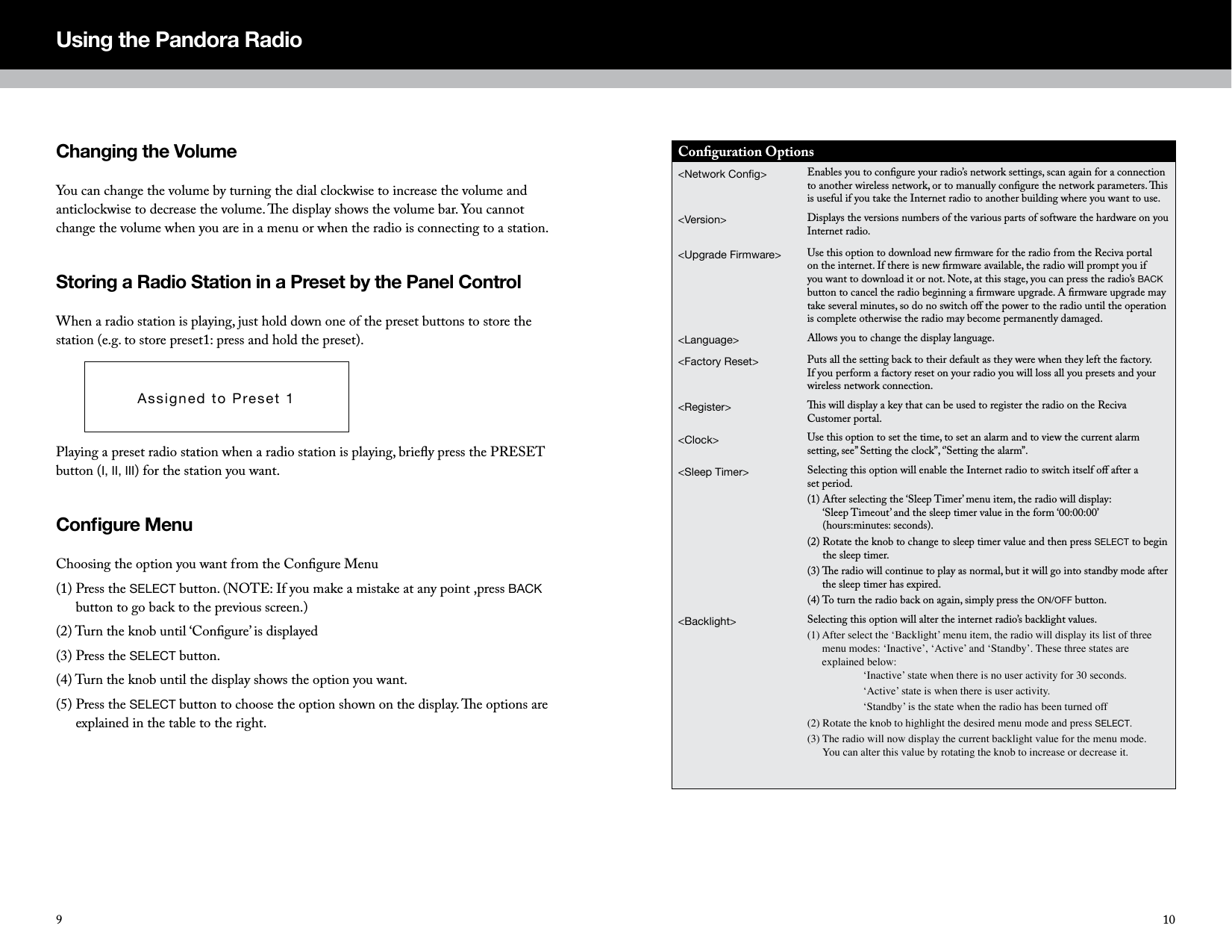 Changing the Volume You can change the volume by turning the dial clockwise to increase the volume and anticlockwise to decrease the volume. e display shows the volume bar. You cannot change the volume when you are in a menu or when the radio is connecting to a station. Storing a Radio Station in a Preset by the Panel ControlWhen a radio station is playing, just hold down one of the preset buttons to store the station (e.g. to store preset1: press and hold the preset).Playing a preset radio station when a radio station is playing, brieﬂy press the PRESET button (I, II, III) for the station you want.Congure MenuChoosing the option you want from the Conﬁgure Menu(1)  Press the SELECT button. (NOTE: If you make a mistake at any point ,press BACK button to go back to the previous screen.)(2) Turn the knob until &lsquo;Conﬁgure&rsquo; is displayed(3) Press the SELECT button.(4) Turn the knob until the display shows the option you want.(5)  Press the SELECT button to choose the option shown on the display. e options are explained in the table to the right.Using the Pandora RadioAssigned to Preset 1109Conﬁguration Options<Network Cong>  Enables you to conﬁgure your radio&rsquo;s network settings, scan again for a connection to another wireless network, or to manually conﬁgure the network parameters. is is useful if you take the Internet radio to another building where you want to use.<Version> Displays the versions numbers of the various parts of software the hardware on you Internet radio.<Upgrade Firmware> Use this option to download new ﬁrmware for the radio from the Reciva portal on the internet. If there is new ﬁrmware available, the radio will prompt you if you want to download it or not. Note, at this stage, you can press the radio&rsquo;s BACK button to cancel the radio beginning a ﬁrmware upgrade. A ﬁrmware upgrade may take several minutes, so do no switch oﬀ the power to the radio until the operation is complete otherwise the radio may become permanently damaged.<Language> Allows you to change the display language.<Factory Reset> Puts all the setting back to their default as they were when they left the factory. If you perform a factory reset on your radio you will loss all you presets and your wireless network connection.<Register> is will display a key that can be used to register the radio on the Reciva Customer portal.<Clock> Use this option to set the time, to set an alarm and to view the current alarm setting, see&rsquo;&rsquo; Setting the clock&rsquo;&rsquo;, &lsquo;&rsquo;Setting the alarm&rsquo;&rsquo;.<Sleep Timer> Selecting this option will enable the Internet radio to switch itself oﬀ after a  set period.(1)  After selecting the &lsquo;Sleep Timer&rsquo; menu item, the radio will display:  &lsquo;Sleep Timeout&rsquo; and the sleep timer value in the form &lsquo;00:00:00&rsquo;  (hours:minutes: seconds).(2)  Rotate the knob to change to sleep timer value and then press SELECT to begin the sleep timer.(3)  e radio will continue to play as normal, but it will go into standby mode after the sleep timer has expired.(4) To turn the radio back on again, simply press the ON/OFF button.<Backlight> Selecting this option will alter the internet radio&rsquo;s backlight values.(1)  After select the &lsquo;Backlight&rsquo; menu item, the radio will display its list of three menu modes: &lsquo;Inactive&rsquo;, &lsquo;Active&rsquo; and &lsquo;Standby&rsquo;. These three states are explained below:   &lsquo;Inactive&rsquo; state when there is no user activity for 30 seconds.  &lsquo;Active&rsquo; state is when there is user activity.  &lsquo;Standby&rsquo; is the state when the radio has been turned off(2) Rotate the knob to highlight the desired menu mode and press SELECT.(3)  The radio will now display the current backlight value for the menu mode.  You can alter this value by rotating the knob to increase or decrease it.