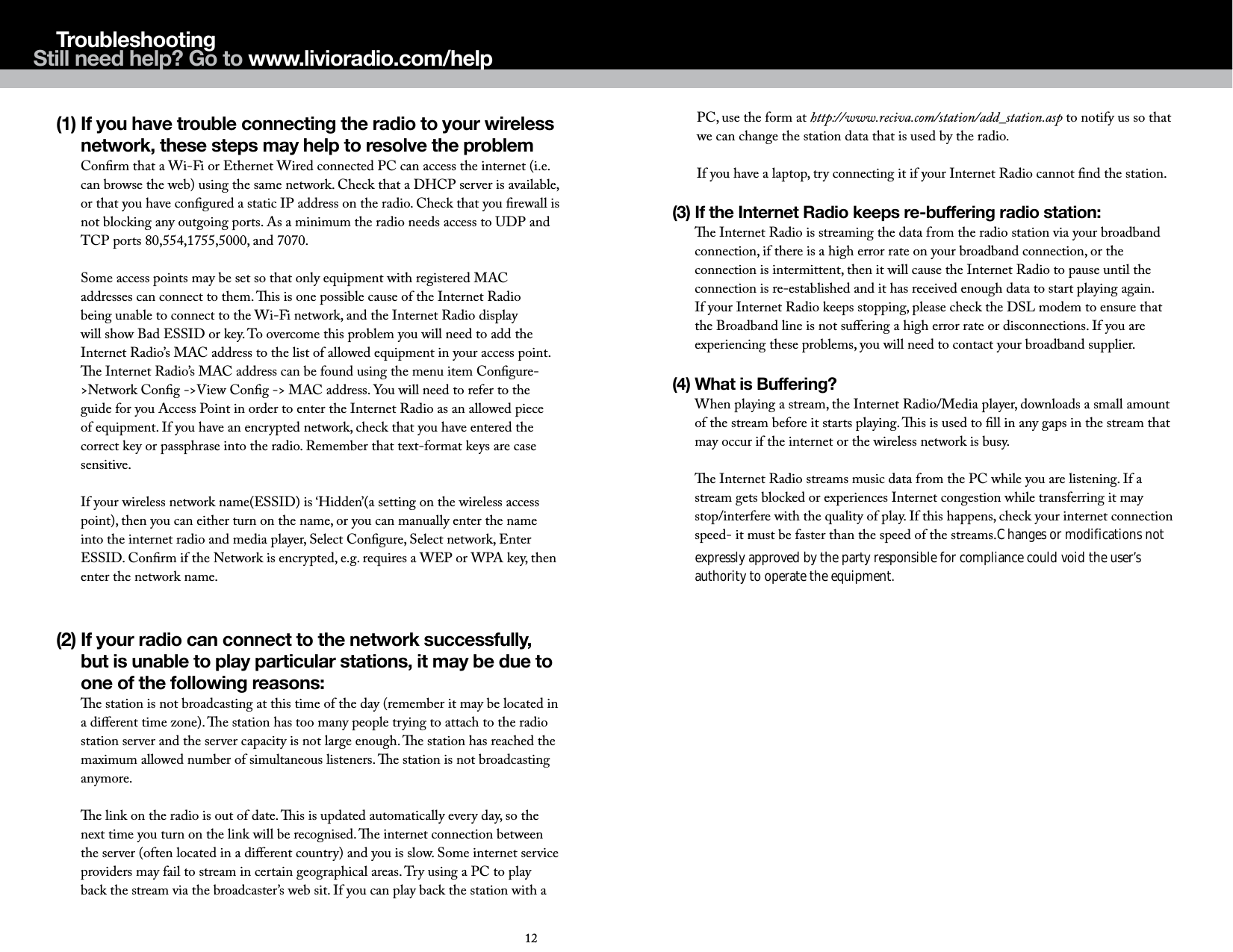 (1)  If you have trouble connecting the radio to your wireless network, these steps may help to resolve the problem Conﬁrm that a Wi-Fi or Ethernet Wired connected PC can access the internet (i.e. can browse the web) using the same network. Check that a DHCP server is available, or that you have conﬁgured a static IP address on the radio. Check that you ﬁrewall is not blocking any outgoing ports. As a minimum the radio needs access to UDP and TCP ports 80,554,1755,5000, and 7070.  Some access points may be set so that only equipment with registered MAC addresses can connect to them. is is one possible cause of the Internet Radio being unable to connect to the Wi-Fi network, and the Internet Radio display will show Bad ESSID or key. To overcome this problem you will need to add the Internet Radio&rsquo;s MAC address to the list of allowed equipment in your access point. e Internet Radio&rsquo;s MAC address can be found using the menu item Conﬁgure->Network Conﬁg ->View Conﬁg -> MAC address. You will need to refer to the guide for you Access Point in order to enter the Internet Radio as an allowed piece of equipment. If you have an encrypted network, check that you have entered the correct key or passphrase into the radio. Remember that text-format keys are case sensitive.  If your wireless network name(ESSID) is &lsquo;Hidden&rsquo;(a setting on the wireless access point), then you can either turn on the name, or you can manually enter the name into the internet radio and media player, Select Conﬁgure, Select network, Enter ESSID. Conﬁrm if the Network is encrypted, e.g. requires a WEP or WPA key, then                                       expressly approved by the party responsible for compliance could void the user&rsquo;s                                                                               enter the network name.                                                                                                                                      authority to operate the equipment.   (2)  If your radio can connect to the network successfully, but is unable to play particular stations, it may be due to one of the following reasons: e station is not broadcasting at this time of the day (remember it may be located in a diﬀerent time zone). e station has too many people trying to attach to the radio station server and the server capacity is not large enough. e station has reached the maximum allowed number of simultaneous listeners. e station is not broadcasting anymore.  e link on the radio is out of date. is is updated automatically every day, so the next time you turn on the link will be recognised. e internet connection between the server (often located in a diﬀerent country) and you is slow. Some internet service providers may fail to stream in certain geographical areas. Try using a PC to play back the stream via the broadcaster&rsquo;s web sit. If you can play back the station with a TroubleshootingPC, use the form at http://www.reciva.com/station/add_station.asp to notify us so that we can change the station data that is used by the radio.  If you have a laptop, try connecting it if your Internet Radio cannot ﬁnd the station.(3)  If the Internet Radio keeps re-buffering radio station: e Internet Radio is streaming the data from the radio station via your broadband connection, if there is a high error rate on your broadband connection, or the connection is intermittent, then it will cause the Internet Radio to pause until the connection is re-established and it has received enough data to start playing again. If your Internet Radio keeps stopping, please check the DSL modem to ensure that the Broadband line is not suﬀering a high error rate or disconnections. If you are experiencing these problems, you will need to contact your broadband supplier.(4)  What is Buffering? When playing a stream, the Internet Radio/Media player, downloads a small amount of the stream before it starts playing. is is used to ﬁll in any gaps in the stream that may occur if the internet or the wireless network is busy.  e Internet Radio streams music data from the PC while you are listening. If a stream gets blocked or experiences Internet congestion while transferring it may stop/interfere with the quality of play. If this happens, check your internet connection speed- it must be faster than the speed of the streams.Changes or modifications not 1211Still need help? Go to www.livioradio.com/help