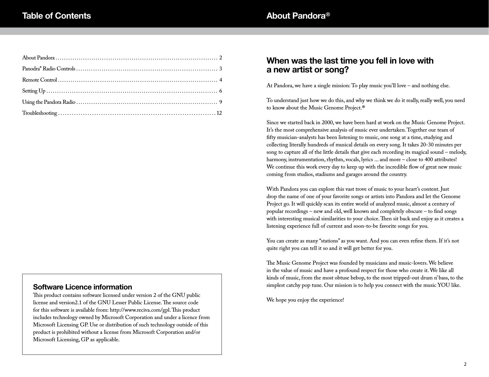 When was the last time you fell in love with  a new artist or song?At Pandora, we have a single mission: To play music you&rsquo;ll love &ndash; and nothing else.To understand just how we do this, and why we think we do it really, really well, you need to know about the Music Genome Project.&reg;Since we started back in 2000, we have been hard at work on the Music Genome Project. It&rsquo;s the most comprehensive analysis of music ever undertaken. Together our team of ﬁfty musician-analysts has been listening to music, one song at a time, studying and collecting literally hundreds of musical details on every song. It takes 20-30 minutes per song to capture all of the little details that give each recording its magical sound &ndash; melody, harmony, instrumentation, rhythm, vocals, lyrics ... and more &ndash; close to 400 attributes! We continue this work every day to keep up with the incredible ﬂow of great new music coming from studios, stadiums and garages around the country.With Pandora you can explore this vast trove of music to your heart&rsquo;s content. Just drop the name of one of your favorite songs or artists into Pandora and let the Genome Project go. It will quickly scan its entire world of analyzed music, almost a century of popular recordings &ndash; new and old, well known and completely obscure &ndash; to ﬁnd songs with interesting musical similarities to your choice. en sit back and enjoy as it creates a listening experience full of current and soon-to-be favorite songs for you.You can create as many &ldquo;stations&rdquo; as you want. And you can even reﬁne them. If it&rsquo;s not quite right you can tell it so and it will get better for you.e Music Genome Project was founded by musicians and music-lovers. We believe in the value of music and have a profound respect for those who create it. We like all kinds of music, from the most obtuse bebop, to the most tripped-out drum n&rsquo; bass, to the simplest catchy pop tune. Our mission is to help you connect with the music YOU like.We hope you enjoy the experience!About Pandora&reg;About Pandora . . . . . . . . . . . . . . . . . . . . . . . . . . . . . . . . . . . . . . . . . . . . . . . . . . . . . . . . . . . . . . . . . . . . . . . . . . . . .  2Panodra&reg; Radio Controls . . . . . . . . . . . . . . . . . . . . . . . . . . . . . . . . . . . . . . . . . . . . . . . . . . . . . . . . . . . . . . . . . . .  3Remote Control . . . . . . . . . . . . . . . . . . . . . . . . . . . . . . . . . . . . . . . . . . . . . . . . . . . . . . . . . . . . . . . . . . . . . . . . . . . .  4Setting Up . . . . . . . . . . . . . . . . . . . . . . . . . . . . . . . . . . . . . . . . . . . . . . . . . . . . . . . . . . . . . . . . . . . . . . . . . . . . . . . . .  6Using the Pandora Radio . . . . . . . . . . . . . . . . . . . . . . . . . . . . . . . . . . . . . . . . . . . . . . . . . . . . . . . . . . . . . . . . . . .  9Troubleshooting . . . . . . . . . . . . . . . . . . . . . . . . . . . . . . . . . . . . . . . . . . . . . . . . . . . . . . . . . . . . . . . . . . . . . . 12Table of ContentsSoftware Licence informationis product contains software licensed under version 2 of the GNU public license and version2.1 of the GNU Lesser Public License. e source code for this software is available from: http://www.reciva.com/gpl. is product includes technology owned by Microsoft Corporation and under a licence from Microsoft Licensing GP. Use or distribution of such technology outside of this product is prohibited without a license from Microsoft Corporation and/or Microsoft Licensing, GP as applicable.2