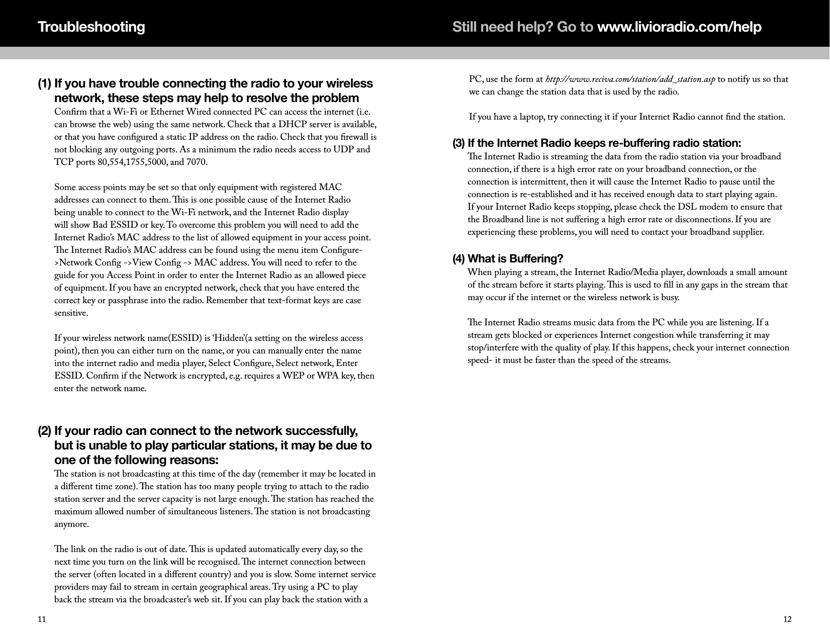 (1)  If you have trouble connecting the radio to your wireless network, these steps may help to resolve the problem Conﬁrm that a Wi-Fi or Ethernet Wired connected PC can access the internet (i.e. can browse the web) using the same network. Check that a DHCP server is available, or that you have conﬁgured a static IP address on the radio. Check that you ﬁrewall is not blocking any outgoing ports. As a minimum the radio needs access to UDP and TCP ports 80,554,1755,5000, and 7070.  Some access points may be set so that only equipment with registered MAC addresses can connect to them. is is one possible cause of the Internet Radio being unable to connect to the Wi-Fi network, and the Internet Radio display will show Bad ESSID or key. To overcome this problem you will need to add the Internet Radio&rsquo;s MAC address to the list of allowed equipment in your access point. e Internet Radio&rsquo;s MAC address can be found using the menu item Conﬁgure->Network Conﬁg ->View Conﬁg -> MAC address. You will need to refer to the guide for you Access Point in order to enter the Internet Radio as an allowed piece of equipment. If you have an encrypted network, check that you have entered the correct key or passphrase into the radio. Remember that text-format keys are case sensitive.  If your wireless network name(ESSID) is &lsquo;Hidden&rsquo;(a setting on the wireless access point), then you can either turn on the name, or you can manually enter the name into the internet radio and media player, Select Conﬁgure, Select network, Enter ESSID. Conﬁrm if the Network is encrypted, e.g. requires a WEP or WPA key, then enter the network name.(2)  If your radio can connect to the network successfully, but is unable to play particular stations, it may be due to one of the following reasons: e station is not broadcasting at this time of the day (remember it may be located in a diﬀerent time zone). e station has too many people trying to attach to the radio station server and the server capacity is not large enough. e station has reached the maximum allowed number of simultaneous listeners. e station is not broadcasting anymore.  e link on the radio is out of date. is is updated automatically every day, so the next time you turn on the link will be recognised. e internet connection between the server (often located in a diﬀerent country) and you is slow. Some internet service providers may fail to stream in certain geographical areas. Try using a PC to play back the stream via the broadcaster&rsquo;s web sit. If you can play back the station with a TroubleshootingPC, use the form at http://www.reciva.com/station/add_station.asp to notify us so that we can change the station data that is used by the radio.  If you have a laptop, try connecting it if your Internet Radio cannot ﬁnd the station.(3)  If the Internet Radio keeps re-buffering radio station: e Internet Radio is streaming the data from the radio station via your broadband connection, if there is a high error rate on your broadband connection, or the connection is intermittent, then it will cause the Internet Radio to pause until the connection is re-established and it has received enough data to start playing again. If your Internet Radio keeps stopping, please check the DSL modem to ensure that the Broadband line is not suﬀering a high error rate or disconnections. If you are experiencing these problems, you will need to contact your broadband supplier.(4)  What is Buffering? When playing a stream, the Internet Radio/Media player, downloads a small amount of the stream before it starts playing. is is used to ﬁll in any gaps in the stream that may occur if the internet or the wireless network is busy.  e Internet Radio streams music data from the PC while you are listening. If a stream gets blocked or experiences Internet congestion while transferring it may stop/interfere with the quality of play. If this happens, check your internet connection speed- it must be faster than the speed of the streams.1211Still need help? Go to www.livioradio.com/help