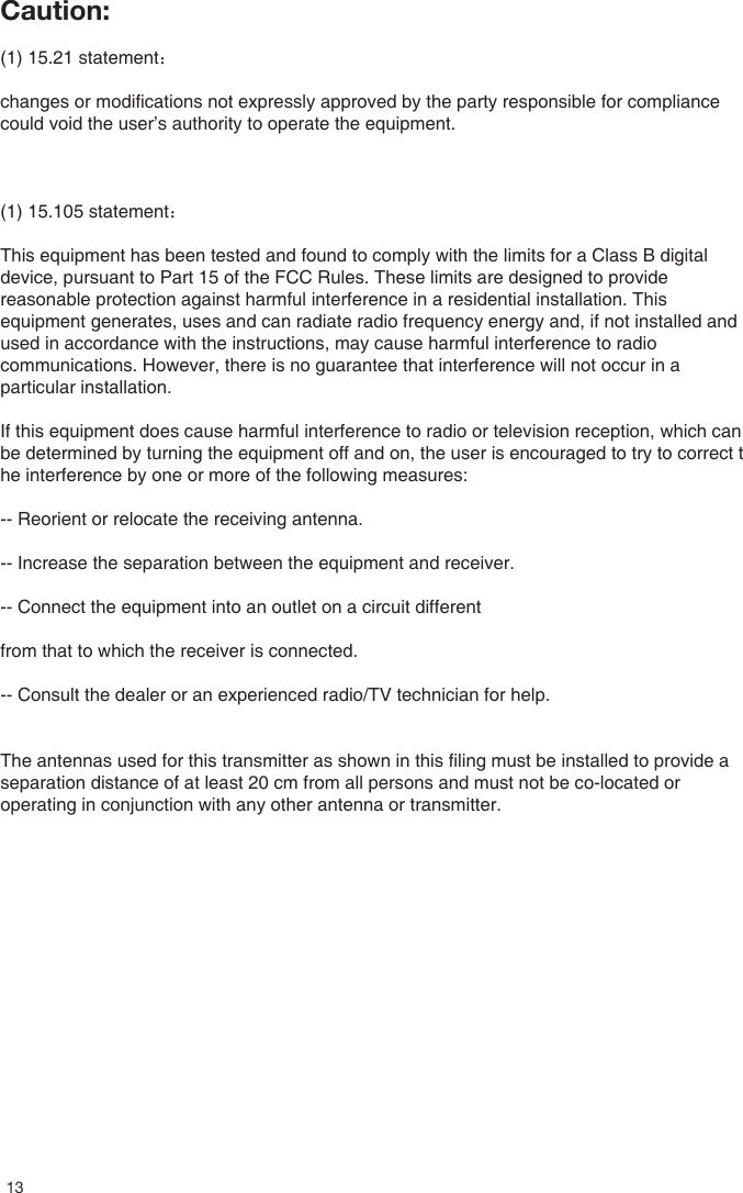 Caution:(1) 15.21 statement：changes or modifications not expressly approved by the party responsible for compliance could void the user&rsquo;s authority to operate the equipment. (1) 15.105 statement： This equipment has been tested and found to comply with the limits for a Class B digital device, pursuant to Part 15 of the FCC Rules. These limits are designed to provide reasonable protection against harmful interference in a residential installation. This equipment generates, uses and can radiate radio frequency energy and, if not installed and used in accordance with the instructions, may cause harmful interference to radio communications. However, there is no guarantee that interference will not occur in a particular installation.If this equipment does cause harmful interference to radio or television reception, which can be determined by turning the equipment off and on, the user is encouraged to try to correct the interference by one or more of the following measures:-- Reorient or relocate the receiving antenna.-- Increase the separation between the equipment and receiver.-- Connect the equipment into an outlet on a circuit differentfrom that to which the receiver is connected.-- Consult the dealer or an experienced radio/TV technician for help.The antennas used for this transmitter as shown in this filing must be installed to provide a separation distance of at least 20 cm from all persons and must not be co-located or operating in conjunction with any other antenna or transmitter.13