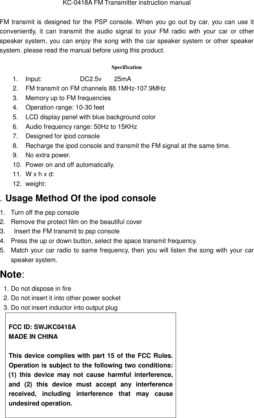 KC-0418A FM Transmitter instruction manual  FM transmit is designed for the PSP  console. When you go out by car, you can use it conveniently,  it can transmit the audio signal to your FM radio with your car or other speaker system, you can enjoy the song with the car speaker system or other speaker system. please read the manual before using this product.      Specification 1.  Input:            DC2.5v    25mA 2.  FM transmit on FM channels 88.1MHz-107.9MHz   3.  Memory up to FM frequencies 4.  Operation range: 10-30 feet 5.  LCD display panel with blue background color 6.  Audio frequency range: 50Hz to 15KHz 7.  Designed for ipod console   8.  Recharge the ipod console and transmit the FM signal at the same time. 9.  No extra power. 10.  Power on and off automatically. 11.  W x h x d: 12.  weight:   . Usage Method Of the ipod console 1.  Turn off the psp console 2.  Remove the protect film on the beautiful cover 3.   Insert the FM transmit to psp console   4.  Press the up or down button, select the space transmit frequency.  5.  Match your car radio to same frequency, then you will listen the song with your car speaker system. Note: 1. Do not dispose in fire 2. Do not insert it into other power socket 3. Do not insert inductor into output plug  FCC ID: SWJKC0418A MADE IN CHINA  This device complies with part 15 of the FCC Rules.  Operation is subject to the following two conditions: (1) this device may not cause harmful interference, and (2) this device must accept any interference received, including interference that may cause undesired operation.  