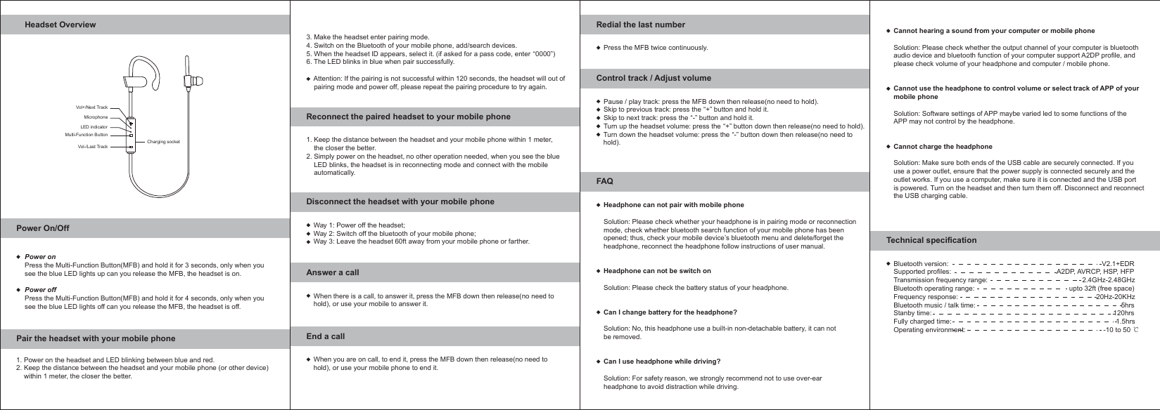 Headset OverviewPower On/OffPair the headset with your mobile phoneVol+/Next TrackVol-/Last TrackMulti-Function ButtonLED indicatorMicrophoneCharging socketPower onPress the Multi-Function Button(MFB) and hold it for 3 seconds, only when yousee the blue LED lights up can you release the MFB, the headset is on.Power offPress the Multi-Function Button(MFB) and hold it for 4 seconds, only when yousee the blue LED lights off can you release the MFB, the headset is off.1. Power on the headset and LED blinking between blue and red.2. Keep the distance between the headset and your mobile phone (or other device)    within 1 meter, the closer the better.Reconnect the paired headset to your mobile phone3. Make the headset enter pairing mode.4. Switch on the Bluetooth of your mobile phone, add/search devices.5. When the headset ID appears, select it. (if asked for a pass code, enter &ldquo;0000&rdquo;)6. The LED blinks in blue when pair successfully.    Attention: If the pairing is not successful within 120 seconds, the headset will out of    pairing mode and power off, please repeat the pairing procedure to try again. Way 1: Power off the headset;Way 2: Switch off the bluetooth of your mobile phone;Way 3: Leave the headset 60ft away from your mobile phone or farther.1. Keep the distance between the headset and your mobile phone within 1 meter,    the closer the better.2. Simply power on the headset, no other operation needed, when you see the blue    LED blinks, the headset is in reconnecting mode and connect with the mobile    automatically.Disconnect the headset with your mobile phoneWhen there is a call, to answer it, press the MFB down then release(no need tohold), or use your mobile to answer it.Answer a callWhen you are on call, to end it, press the MFB down then release(no need tohold), or use your mobile phone to end it.End a callPress the MFB twice continuously.Redial the last numberBluetooth version:                                                                                 V2.1+EDRSupported profiles:                                                        A2DP, AVRCP, HSP, HFPTransmission frequency range:                                                  2.4GHz-2.48GHzBluetooth operating range:                                                  upto 32ft (free space)Frequency response:                                                                         20Hz-20KHzBluetooth music / talk time:                                                                             5hrs Stanby time:                                                                                                120hrs Fully charged time:                                                                                       1.5hrsOperating environment:                                                                         -10 to 50Technical specificationPause / play track: press the MFB down then release(no need to hold).Skip to previous track: press the &ldquo;+&rdquo; button and hold it.Skip to next track: press the &ldquo;-&rdquo; button and hold it.Turn up the headset volume: press the &ldquo;+&rdquo; button down then release(no need to hold).Turn down the headset volume: press the &ldquo;-&rdquo; button down then release(no need to hold).Control track / Adjust volumeHeadphone can not pair with mobile phoneSolution: Please check whether your headphone is in pairing mode or reconnectionmode, check whether bluetooth search function of your mobile phone has beenopened; thus, check your mobile device&rsquo;s bluetooth menu and delete/forget theheadphone, reconnect the headphone follow instructions of user manual.Headphone can not be switch onSolution: Please check the battery status of your headphone.Can I change battery for the headphone?Solution: No, this headphone use a built-in non-detachable battery, it can notbe removed.Can I use headphone while driving?Solution: For safety reason, we strongly recommend not to use over-earheadphone to avoid distraction while driving.FAQCannot hearing a sound from your computer or mobile phoneSolution: Please check whether the output channel of your computer is bluetoothaudio device and bluetooth function of your computer support A2DP profile, andplease check volume of your headphone and computer / mobile phone.Cannot use the headphone to control volume or select track of APP of yourmobile phoneSolution: Software settings of APP maybe varied led to some functions of theAPP may not control by the headphone.Cannot charge the headphoneSolution: Make sure both ends of the USB cable are securely connected. If youuse a power outlet, ensure that the power supply is connected securely and theoutlet works. If you use a computer, make sure it is connected and the USB portis powered. Turn on the headset and then turn them off. Disconnect and reconnectthe USB charging cable.
