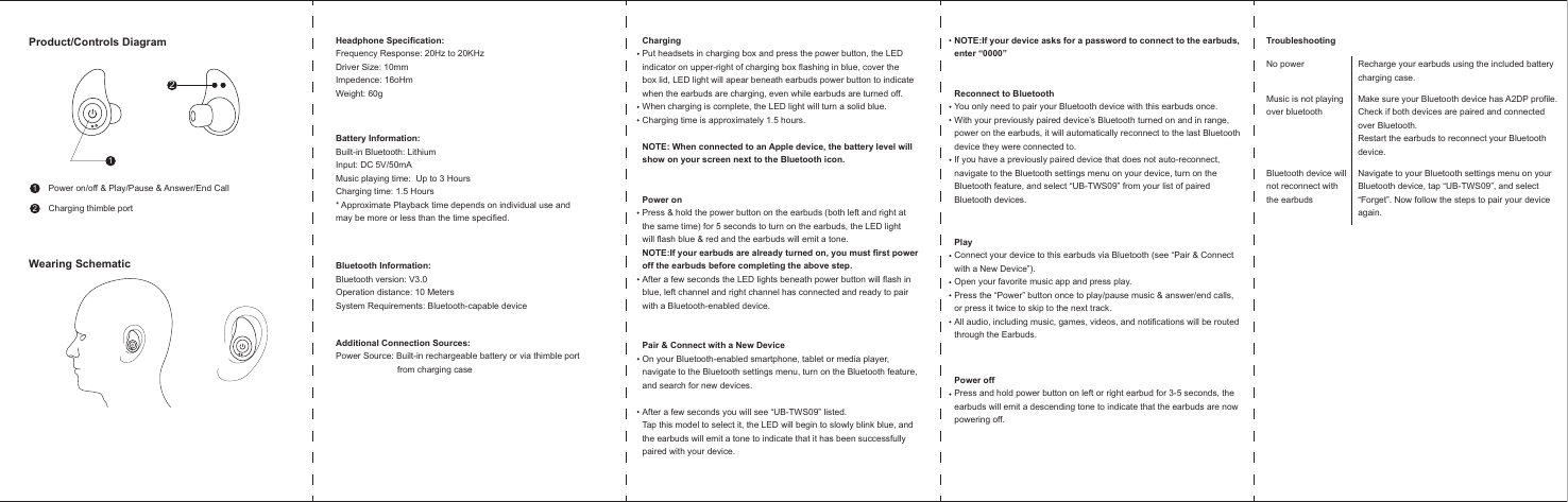 Power on/off &amp; Play/Pause &amp; Answer/End CallCharging thimble portProduct/Controls DiagramWearing SchematicHeadphone Specification:Frequency Response: 20Hz to 20KHzDriver Size: 10mmImpedence: 16oHmWeight: 60gBattery Information:Built-in Bluetooth: LithiumInput: DC 5V/50mAMusic playing time:  Up to 3 HoursCharging time: 1.5 Hours* Approximate Playback time depends on individual use and may be more or less than the time specified.Bluetooth Information:Bluetooth version: V3.0Operation distance: 10 MetersSystem Requirements: Bluetooth-capable deviceAdditional Connection Sources:Power Source: Built-in rechargeable battery or via thimble port                         from charging caseChargingPut headsets in charging box and press the power button, the LED indicator on upper-right of charging box flashing in blue, cover thebox lid, LED light will apear beneath earbuds power button to indicatewhen the earbuds are charging, even while earbuds are turned off.When charging is complete, the LED light will turn a solid blue.Charging time is approximately 1.5 hours.NOTE: When connected to an Apple device, the battery level willshow on your screen next to the Bluetooth icon.Power onPress &amp; hold the power button on the earbuds (both left and right atthe same time) for 5 seconds to turn on the earbuds, the LED lightwill flash blue &amp; red and the earbuds will emit a tone.NOTE:If your earbuds are already turned on, you must first poweroff the earbuds before completing the above step.After a few seconds the LED lights beneath power button will flash inblue, left channel and right channel has connected and ready to pairwith a Bluetooth-enabled device. Pair &amp; Connect with a New DeviceOn your Bluetooth-enabled smartphone, tablet or media player,navigate to the Bluetooth settings menu, turn on the Bluetooth feature,and search for new devices.After a few seconds you will see “UB-TWS09” listed.Tap this model to select it, the LED will begin to slowly blink blue, andthe earbuds will emit a tone to indicate that it has been successfullypaired with your device.NOTE:If your device asks for a password to connect to the earbuds,enter “0000”Reconnect to BluetoothYou only need to pair your Bluetooth device with this earbuds once.With your previously paired device’s Bluetooth turned on and in range,power on the earbuds, it will automatically reconnect to the last Bluetoothdevice they were connected to.If you have a previously paired device that does not auto-reconnect, navigate to the Bluetooth settings menu on your device, turn on the Bluetooth feature, and select “UB-TWS09” from your list of pairedBluetooth devices.PlayConnect your device to this earbuds via Bluetooth (see “Pair &amp; Connectwith a New Device”).Open your favorite music app and press play.Press the “Power” button once to play/pause music &amp; answer/end calls, or press it twice to skip to the next track.All audio, including music, games, videos, and notifications will be routedthrough the Earbuds.Power offPress and hold power button on left or right earbud for 3-5 seconds, the earbuds will emit a descending tone to indicate that the earbuds are nowpowering off.Troubleshooting2211No power Recharge your earbuds using the included batterycharging case.Make sure your Bluetooth device has A2DP profile.Check if both devices are paired and connectedover Bluetooth.Restart the earbuds to reconnect your Bluetoothdevice.Music is not playingover bluetoothNavigate to your Bluetooth settings menu on yourBluetooth device, tap “UB-TWS09”, and select“Forget”. Now follow the steps to pair your deviceagain.Bluetooth device willnot reconnect withthe earbuds