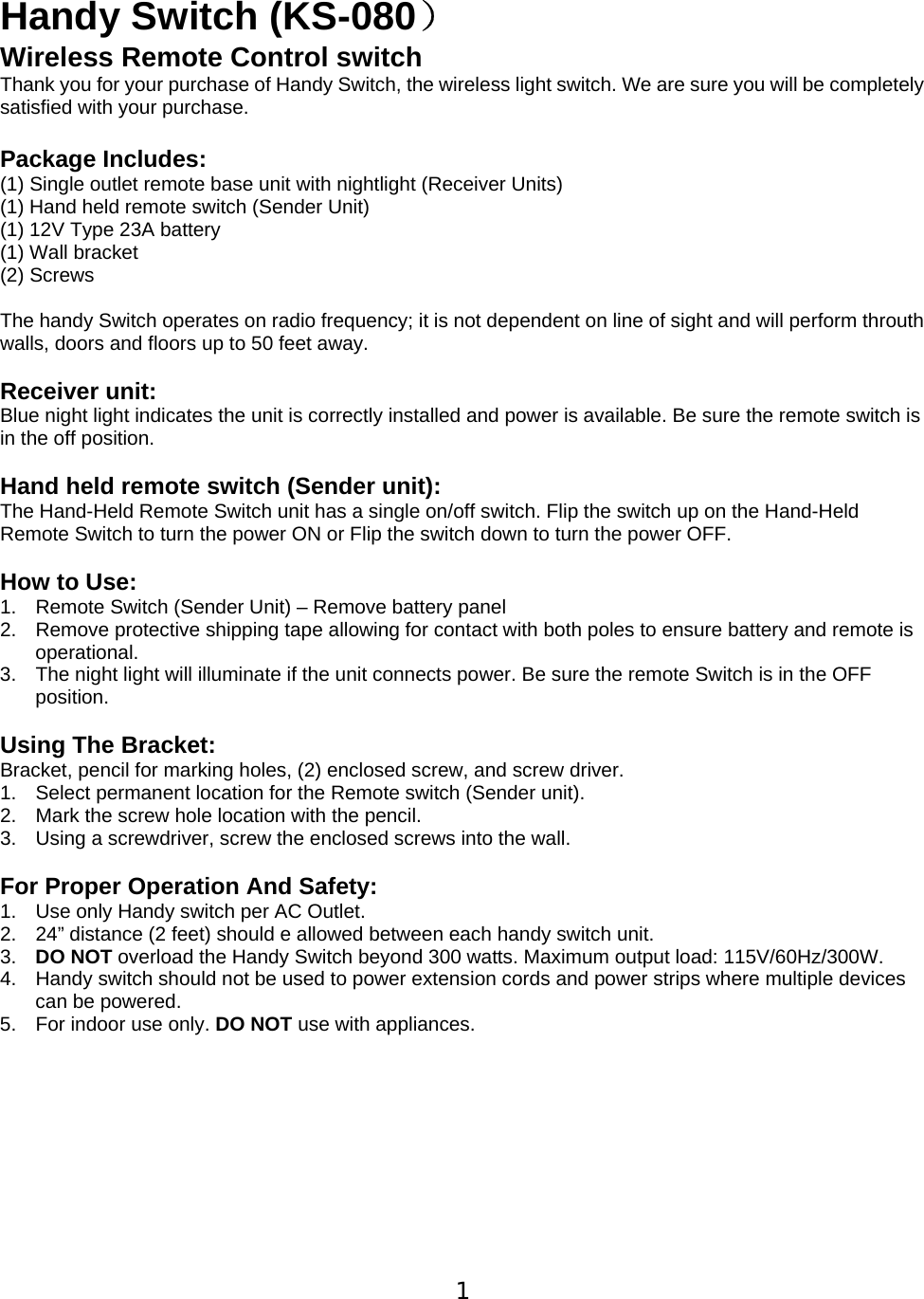  1 Handy Switch (KS-080） Wireless Remote Control switch Thank you for your purchase of Handy Switch, the wireless light switch. We are sure you will be completely satisfied with your purchase.    Package Includes: (1) Single outlet remote base unit with nightlight (Receiver Units) (1) Hand held remote switch (Sender Unit) (1) 12V Type 23A battery (1) Wall bracket (2) Screws  The handy Switch operates on radio frequency; it is not dependent on line of sight and will perform throuth walls, doors and floors up to 50 feet away.  Receiver unit: Blue night light indicates the unit is correctly installed and power is available. Be sure the remote switch is in the off position.  Hand held remote switch (Sender unit): The Hand-Held Remote Switch unit has a single on/off switch. Flip the switch up on the Hand-Held Remote Switch to turn the power ON or Flip the switch down to turn the power OFF.   How to Use: 1.  Remote Switch (Sender Unit) &ndash; Remove battery panel   2.  Remove protective shipping tape allowing for contact with both poles to ensure battery and remote is operational. 3.  The night light will illuminate if the unit connects power. Be sure the remote Switch is in the OFF position.  Using The Bracket: Bracket, pencil for marking holes, (2) enclosed screw, and screw driver. 1.  Select permanent location for the Remote switch (Sender unit). 2.  Mark the screw hole location with the pencil. 3.  Using a screwdriver, screw the enclosed screws into the wall.   For Proper Operation And Safety: 1.  Use only Handy switch per AC Outlet. 2.  24&rdquo; distance (2 feet) should e allowed between each handy switch unit. 3.  DO NOT overload the Handy Switch beyond 300 watts. Maximum output load: 115V/60Hz/300W. 4.  Handy switch should not be used to power extension cords and power strips where multiple devices can be powered. 5.  For indoor use only. DO NOT use with appliances.           