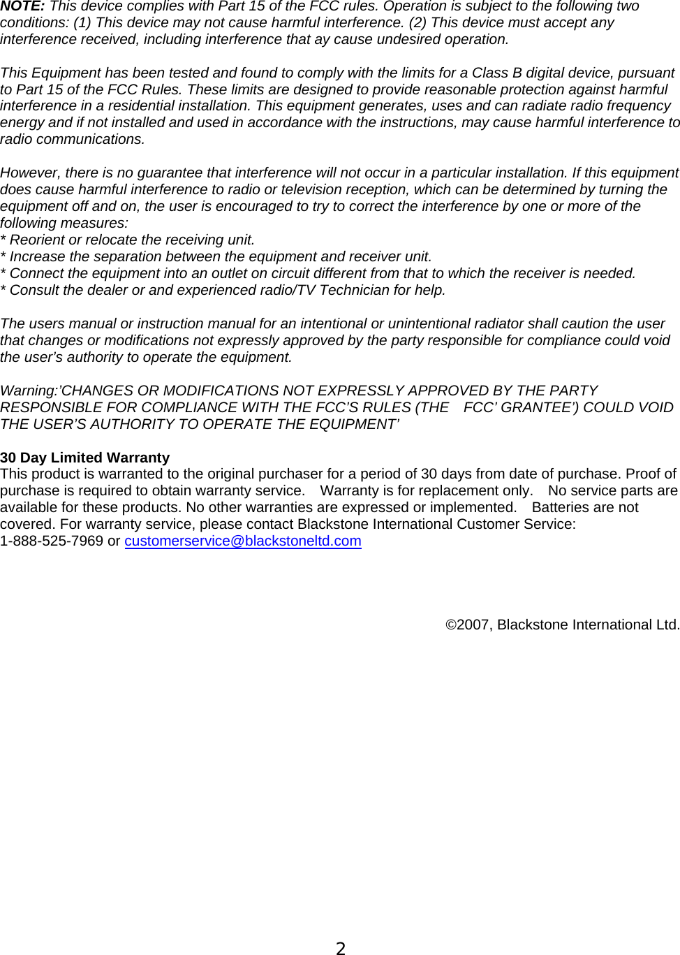  2  NOTE: This device complies with Part 15 of the FCC rules. Operation is subject to the following two conditions: (1) This device may not cause harmful interference. (2) This device must accept any interference received, including interference that ay cause undesired operation.  This Equipment has been tested and found to comply with the limits for a Class B digital device, pursuant to Part 15 of the FCC Rules. These limits are designed to provide reasonable protection against harmful interference in a residential installation. This equipment generates, uses and can radiate radio frequency energy and if not installed and used in accordance with the instructions, may cause harmful interference to radio communications.    However, there is no guarantee that interference will not occur in a particular installation. If this equipment does cause harmful interference to radio or television reception, which can be determined by turning the equipment off and on, the user is encouraged to try to correct the interference by one or more of the following measures:   * Reorient or relocate the receiving unit.   * Increase the separation between the equipment and receiver unit.   * Connect the equipment into an outlet on circuit different from that to which the receiver is needed. * Consult the dealer or and experienced radio/TV Technician for help.    The users manual or instruction manual for an intentional or unintentional radiator shall caution the user that changes or modifications not expressly approved by the party responsible for compliance could void the user&rsquo;s authority to operate the equipment.    Warning:&rsquo;CHANGES OR MODIFICATIONS NOT EXPRESSLY APPROVED BY THE PARTY RESPONSIBLE FOR COMPLIANCE WITH THE FCC&rsquo;S RULES (THE    FCC&rsquo; GRANTEE&rsquo;) COULD VOID THE USER&rsquo;S AUTHORITY TO OPERATE THE EQUIPMENT&rsquo;  30 Day Limited Warranty   This product is warranted to the original purchaser for a period of 30 days from date of purchase. Proof of purchase is required to obtain warranty service.    Warranty is for replacement only.    No service parts are available for these products. No other warranties are expressed or implemented.    Batteries are not covered. For warranty service, please contact Blackstone International Customer Service:   1-888-525-7969 or customerservice@blackstoneltd.com      &copy;2007, Blackstone International Ltd.    