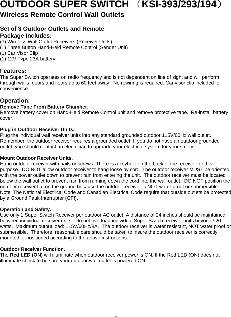  1  OUTDOOR SUPER SWITCH （KSI-393/293/194） Wireless Remote Control Wall Outlets   Set of 3 Outdoor Outlets and Remote  Package Includes: (3) Wireless Wall Outlet Receivers (Receiver Units) (1) Three Button Hand-Held Remote Control (Sender Unit) (1) Car Visor Clip  (1) 12V Type 23A battery  Features: The Super Switch operates on radio frequency and is not dependent on line of sight and will perform through walls, doors and floors up to 60 feet away.  No rewiring is required. Car visor clip included for convenience.  Operation: Remove Tape From Battery Chamber.   Remove battery cover on Hand-Held Remote Control unit and remove protective tape.  Re-install battery cover.    Plug in Outdoor Receiver Units. Plug the individual wall receiver units into any standard grounded outdoor 115V/60Hz wall outlet.  Remember, the outdoor receiver requires a grounded outlet. If you do not have an outdoor grounded outlet, you should contact an electrician to upgrade your electrical system for your safety.   Mount Outdoor Receiver Units.  Hang outdoor receiver with nails or screws. There is a keyhole on the back of the receiver for this purpose.  DO NOT allow outdoor receiver to hang loose by cord. The outdoor receiver MUST be oriented with the power outlet down to prevent rain from entering the unit.  The outdoor receiver must be located below the wall outlet to prevent rain from running down the cord into the wall outlet.  DO NOT position the outdoor receiver flat on the ground because the outdoor receiver is NOT water proof or submersible.  Note: The National Electrical Code and Canadian Electrical Code require that outside outlets be protected by a Ground Fault Interrupter (GFI).   Operation and Safety.  Use only 1 Super Switch Receiver per outdoor AC outlet. A distance of 24 inches should be maintained between individual receiver units.  Do not overload individual Super Switch receiver units beyond 920 watts.  Maximum output load: 115V/60Hz/8A.  The outdoor receiver is water resistant, NOT water proof or submersible.  Therefore, reasonable care should be taken to insure the outdoor receiver is correctly mounted or positioned according to the above instructions.   Outdoor Receiver Function. The Red LED (ON) will illuminate when outdoor receiver power is ON. If the Red LED (ON) does not illuminate check to be sure your outdoor wall outlet is powered ON.          