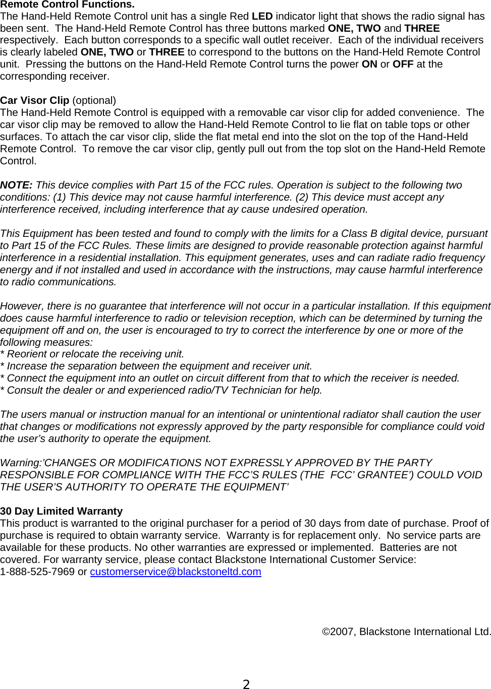  2  Remote Control Functions.  The Hand-Held Remote Control unit has a single Red LED indicator light that shows the radio signal has been sent.  The Hand-Held Remote Control has three buttons marked ONE, TWO and THREE respectively.  Each button corresponds to a specific wall outlet receiver.  Each of the individual receivers is clearly labeled ONE, TWO or THREE to correspond to the buttons on the Hand-Held Remote Control unit.  Pressing the buttons on the Hand-Held Remote Control turns the power ON or OFF at the corresponding receiver.  Car Visor Clip (optional)   The Hand-Held Remote Control is equipped with a removable car visor clip for added convenience.  The car visor clip may be removed to allow the Hand-Held Remote Control to lie flat on table tops or other surfaces. To attach the car visor clip, slide the flat metal end into the slot on the top of the Hand-Held Remote Control.  To remove the car visor clip, gently pull out from the top slot on the Hand-Held Remote Control.  NOTE: This device complies with Part 15 of the FCC rules. Operation is subject to the following two conditions: (1) This device may not cause harmful interference. (2) This device must accept any interference received, including interference that ay cause undesired operation.  This Equipment has been tested and found to comply with the limits for a Class B digital device, pursuant to Part 15 of the FCC Rules. These limits are designed to provide reasonable protection against harmful interference in a residential installation. This equipment generates, uses and can radiate radio frequency energy and if not installed and used in accordance with the instructions, may cause harmful interference to radio communications.   However, there is no guarantee that interference will not occur in a particular installation. If this equipment does cause harmful interference to radio or television reception, which can be determined by turning the equipment off and on, the user is encouraged to try to correct the interference by one or more of the following measures:  * Reorient or relocate the receiving unit.  * Increase the separation between the equipment and receiver unit.  * Connect the equipment into an outlet on circuit different from that to which the receiver is needed. * Consult the dealer or and experienced radio/TV Technician for help.   The users manual or instruction manual for an intentional or unintentional radiator shall caution the user that changes or modifications not expressly approved by the party responsible for compliance could void the user&rsquo;s authority to operate the equipment.   Warning:&rsquo;CHANGES OR MODIFICATIONS NOT EXPRESSLY APPROVED BY THE PARTY RESPONSIBLE FOR COMPLIANCE WITH THE FCC&rsquo;S RULES (THE  FCC&rsquo; GRANTEE&rsquo;) COULD VOID THE USER&rsquo;S AUTHORITY TO OPERATE THE EQUIPMENT&rsquo;  30 Day Limited Warranty  This product is warranted to the original purchaser for a period of 30 days from date of purchase. Proof of purchase is required to obtain warranty service.  Warranty is for replacement only.  No service parts are available for these products. No other warranties are expressed or implemented.  Batteries are not covered. For warranty service, please contact Blackstone International Customer Service:  1-888-525-7969 or customerservice@blackstoneltd.com      &copy;2007, Blackstone International Ltd.  