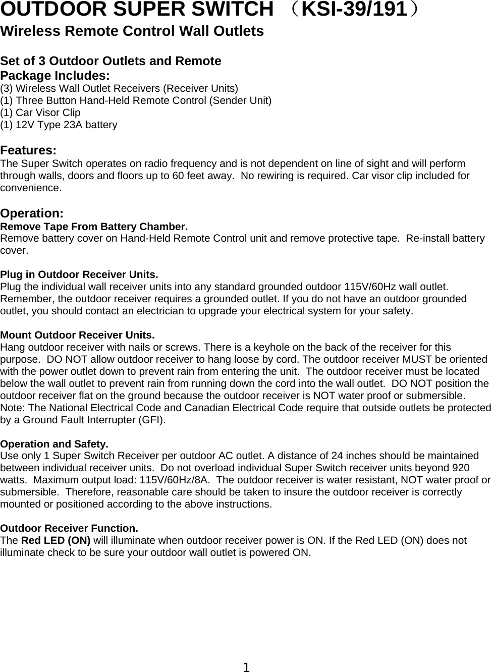  1  OUTDOOR SUPER SWITCH （KSI-39/191） Wireless Remote Control Wall Outlets   Set of 3 Outdoor Outlets and Remote  Package Includes: (3) Wireless Wall Outlet Receivers (Receiver Units) (1) Three Button Hand-Held Remote Control (Sender Unit) (1) Car Visor Clip  (1) 12V Type 23A battery  Features: The Super Switch operates on radio frequency and is not dependent on line of sight and will perform through walls, doors and floors up to 60 feet away.  No rewiring is required. Car visor clip included for convenience.  Operation: Remove Tape From Battery Chamber.   Remove battery cover on Hand-Held Remote Control unit and remove protective tape.  Re-install battery cover.    Plug in Outdoor Receiver Units. Plug the individual wall receiver units into any standard grounded outdoor 115V/60Hz wall outlet.  Remember, the outdoor receiver requires a grounded outlet. If you do not have an outdoor grounded outlet, you should contact an electrician to upgrade your electrical system for your safety.   Mount Outdoor Receiver Units.  Hang outdoor receiver with nails or screws. There is a keyhole on the back of the receiver for this purpose.  DO NOT allow outdoor receiver to hang loose by cord. The outdoor receiver MUST be oriented with the power outlet down to prevent rain from entering the unit.  The outdoor receiver must be located below the wall outlet to prevent rain from running down the cord into the wall outlet.  DO NOT position the outdoor receiver flat on the ground because the outdoor receiver is NOT water proof or submersible.  Note: The National Electrical Code and Canadian Electrical Code require that outside outlets be protected by a Ground Fault Interrupter (GFI).   Operation and Safety.  Use only 1 Super Switch Receiver per outdoor AC outlet. A distance of 24 inches should be maintained between individual receiver units.  Do not overload individual Super Switch receiver units beyond 920 watts.  Maximum output load: 115V/60Hz/8A.  The outdoor receiver is water resistant, NOT water proof or submersible.  Therefore, reasonable care should be taken to insure the outdoor receiver is correctly mounted or positioned according to the above instructions.   Outdoor Receiver Function. The Red LED (ON) will illuminate when outdoor receiver power is ON. If the Red LED (ON) does not illuminate check to be sure your outdoor wall outlet is powered ON.          