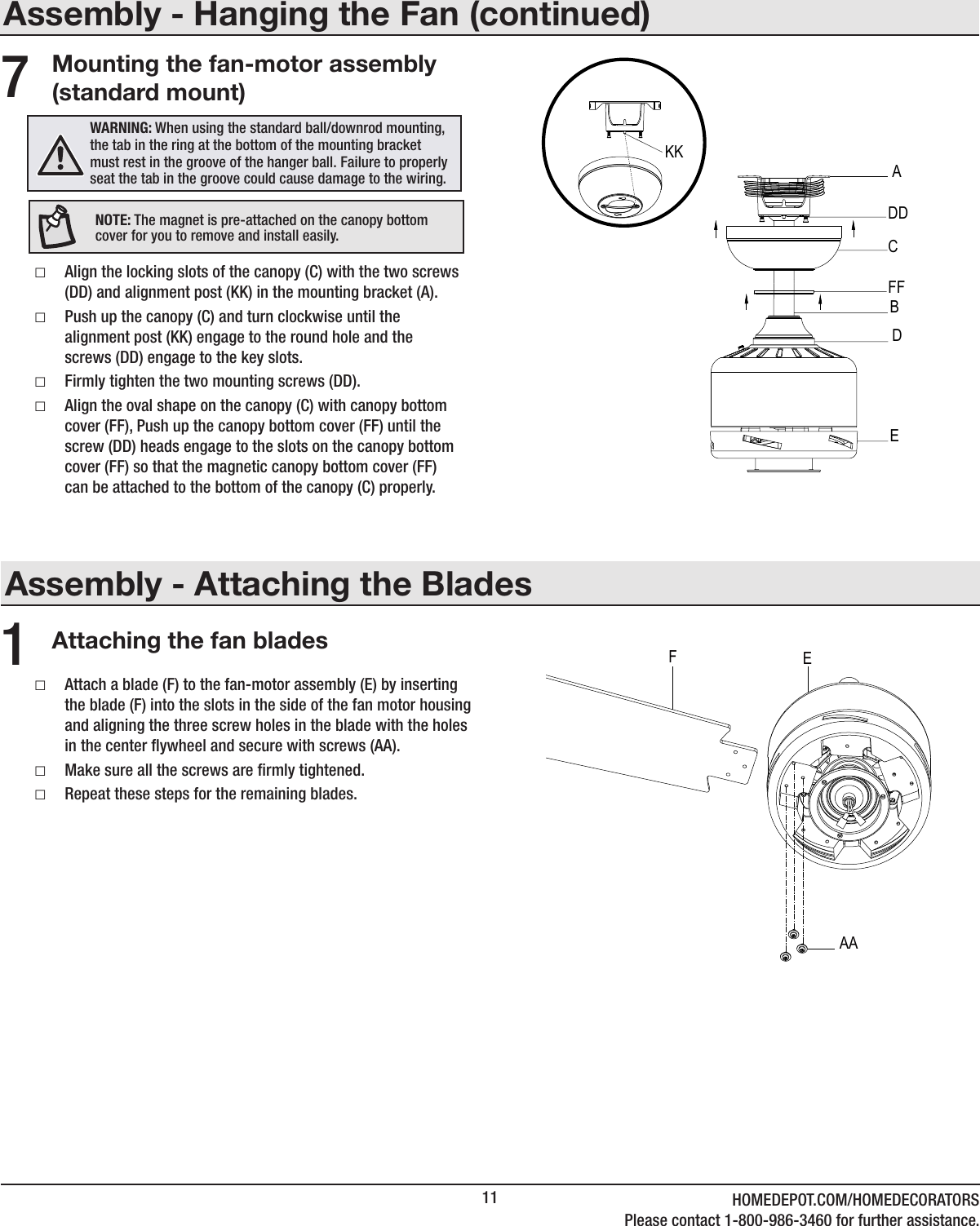 11 HOMEDEPOT.COM/HOMEDECORATORSPlease contact 1-800-986-3460 for further assistance.Assembly - Attaching the BladesAttaching the fan blades1 □Attach a blade (F) to the fan-motor assembly (E) by inserting the blade (F) into the slots in the side of the fan motor housing and aligning the three screw holes in the blade with the holes in the center ywheel and secure with screws (AA). □Make sure all the screws are rmly tightened. □Repeat these steps for the remaining blades.Assembly - Hanging the Fan (continued)Mounting the fan-motor assembly (standard mount) □Align the locking slots of the canopy (C) with the two screws (DD) and alignment post (KK) in the mounting bracket (A). □Push up the canopy (C) and turn clockwise until the alignment post (KK) engage to the round hole and the screws (DD) engage to the key slots. □Firmly tighten the two mounting screws (DD). □Align the oval shape on the canopy (C) with canopy bottom cover (FF), Push up the canopy bottom cover (FF) until the screw (DD) heads engage to the slots on the canopy bottom cover (FF) so that the magnetic canopy bottom cover (FF) can be attached to the bottom of the canopy (C) properly.7WARNING: When using the standard ball/downrod mounting, the tab in the ring at the bottom of the mounting bracket must rest in the groove of the hanger ball. Failure to properly seat the tab in the groove could cause damage to the wiring.NOTE: The magnet is pre-attached on the canopy bottom cover for you to remove and install easily.CADDFFBEKKDAAEF
