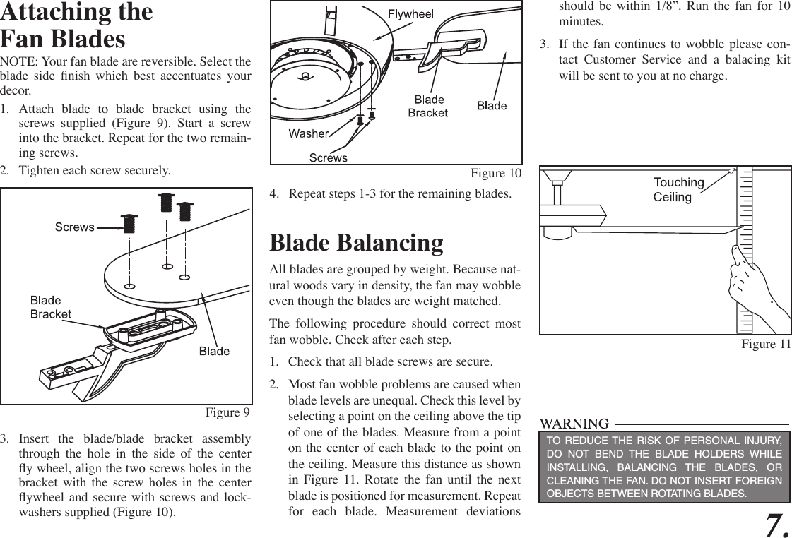7.Attaching theFan BladesNOTE: Your fan blade are reversible. Select the blade  side  nish  which  best  accentuates  your decor. 1.  Attach blade to blade bracket using the screws supplied (Figure 9). Start a screw into the bracket. Repeat for the two remain-ing screws.2.  Tighten each screw securely.3.  Insert the blade/blade bracket assembly through the hole in the side of the center y wheel, align the two screws holes in the bracket with the screw holes in the center ywheel and secure  with screws and  lock-washers supplied (Figure 10).Figure 10Figure 11Blade BalancingAll blades are grouped by weight. Because nat-ural woods vary in density, the fan may wobble even though the blades are weight matched.The following procedure should correct most fan wobble. Check after each step.1.  Check that all blade screws are secure.2.  Most fan wobble problems are caused when blade levels are unequal. Check this level by selecting a point on the ceiling above the tip of one of the blades. Measure from a point on the center of each blade to the point on the ceiling. Measure this distance as shown in Figure 11. Rotate the fan until the next blade is positioned for measurement. Repeat for each blade. Measurement deviations TO REDUCE THE RISK OF PERSONAL INJURY, DO NOT BEND THE BLADE HOLDERS WHILE INSTALLING, BALANCING THE BLADES, OR CLEANING THE FAN. DO NOT INSERT FOREIGN OBJECTS BETWEEN ROTATING BLADES.should be within 1/8”. Run the fan for 10 minutes.3.  If the fan continues to wobble please con-tact Customer Service and a balacing kit will be sent to you at no charge.Figure 94.  Repeat steps 1-3 for the remaining blades.