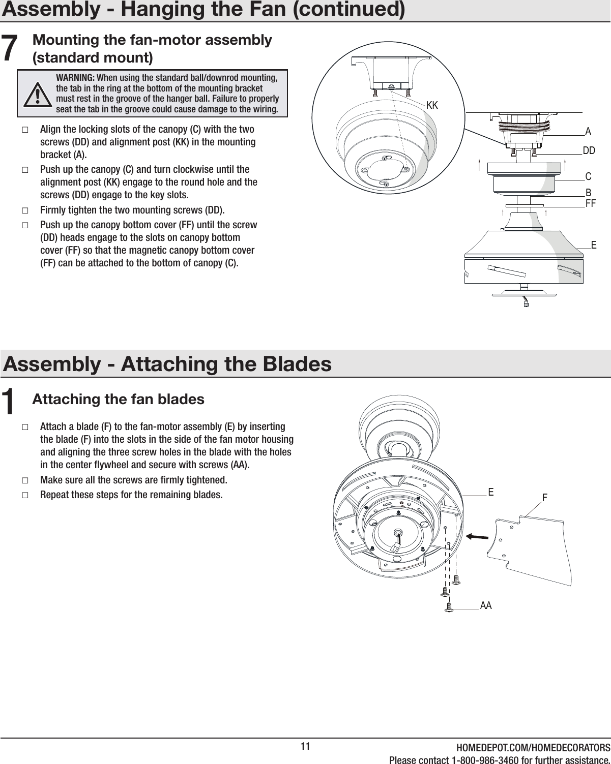 11 HOMEDEPOT.COM/HOMEDECORATORSPlease contact 1-800-986-3460 for further assistance.Assembly - Attaching the BladesAttaching the fan blades1 □Attach a blade (F) to the fan-motor assembly (E) by inserting the blade (F) into the slots in the side of the fan motor housing and aligning the three screw holes in the blade with the holes in the center ywheel and secure with screws (AA). □Make sure all the screws are rmly tightened. □Repeat these steps for the remaining blades.Assembly - Hanging the Fan (continued)Mounting the fan-motor assembly (standard mount) □Align the locking slots of the canopy (C) with the two screws (DD) and alignment post (KK) in the mounting bracket (A). □Push up the canopy (C) and turn clockwise until the alignment post (KK) engage to the round hole and the screws (DD) engage to the key slots. □Firmly tighten the two mounting screws (DD). □Push up the canopy bottom cover (FF) until the screw (DD) heads engage to the slots on canopy bottom cover (FF) so that the magnetic canopy bottom cover (FF) can be attached to the bottom of canopy (C).7WARNING: When using the standard ball/downrod mounting, the tab in the ring at the bottom of the mounting bracket must rest in the groove of the hanger ball. Failure to properly seat the tab in the groove could cause damage to the wiring.CADDFFBEKKAAEF