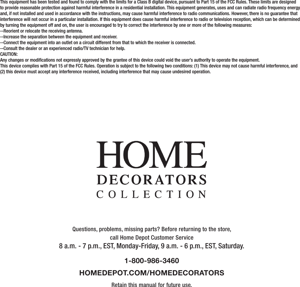 Questions, problems, missing parts? Before returning to the store,call Home Depot Customer Service8 a.m. - 7 p.m., EST, Monday-Friday, 9 a.m. - 6 p.m., EST, Saturday.1-800-986-3460HOMEDEPOT.COM/HOMEDECORATORSRetain this manual for future use.This equipment has been tested and found to comply with the limits for a Class B digital device, pursuant to Part 15 of the FCC Rules. These limits are designed to provide reasonable protection against harmful interference in a residential installation. This equipment generates, uses and can radiate radio frequency energy and, if not installed and used in accordance with the instructions, may cause harmful interference to radio communications. However, there is no guarantee that interference will not occur in a particular installation. If this equipment does cause harmful interference to radio or television reception, which can be determined by turning the equipment off and on, the user is encouraged to try to correct the interference by one or more of the following measures:--Reorient or relocate the receiving antenna.--Increase the separation between the equipment and receiver.--Connect the equipment into an outlet on a circuit different from that to which the receiver is connected.--Consult the dealer or an experienced radio/TV technician for help.CAUTION:Any changes or modications not expressly approved by the grantee of this device could void the user’s authority to operate the equipment.This device complies with Part 15 of the FCC Rules. Operation is subject to the following two conditions: (1) This device may not cause harmful interference, and (2) this device must accept any interference received, including interference that may cause undesired operation.      