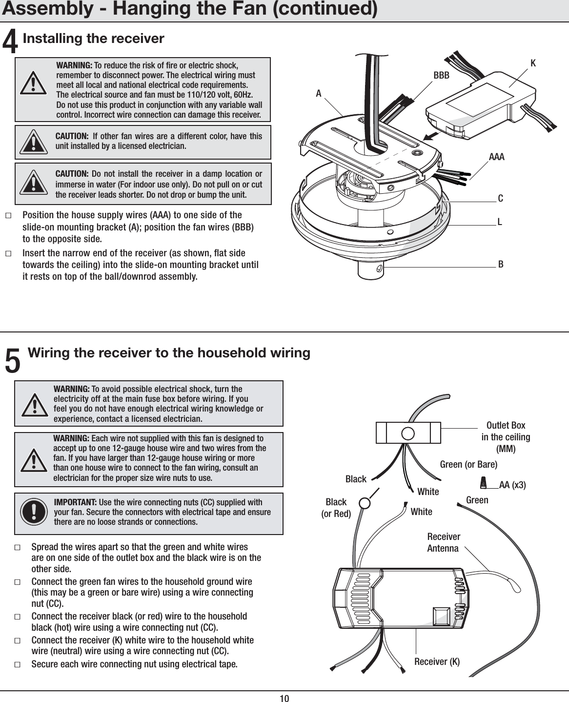 104Assembly - Hanging the Fan (continued)Installing the receiverƑPosition the house supply wires (AAA) to one side of the slide-on mounting bracket (A); position the fan wires (BBB) to the opposite side. ƑInsert the narrow end of the receiver (as shown, at side towards the ceiling) into the slide-on mounting bracket until it rests on top of the ball/downrod assembly.WARNING: To reduce the risk of re or electric shock, remember to disconnect power. The electrical wiring must meet all local and national electrical code requirements. The electrical source and fan must be 110/120 volt, 60Hz. Do not use this product in conjunction with any variable wall control. Incorrect wire connection can damage this receiver.CAUTION: If other fan wires are a different color, have this unit installed by a licensed electrician.CAUTION: Do not install the receiver in a damp location or immerse in water (For indoor use only). Do not pull on or cut the receiver leads shorter. Do not drop or bump the unit.AAACBKBBBAL5Wiring the receiver to the household wiringIMPORTANT: Use the wire connecting nuts (CC) supplied with your fan. Secure the connectors with electrical tape and ensure there are no loose strands or connections.WARNING: Each wire not supplied with this fan is designed to accept up to one 12-gauge house wire and two wires from the fan. If you have larger than 12-gauge house wiring or more than one house wire to connect to the fan wiring, consult an electrician for the proper size wire nuts to use.ƑSpread the wires apart so that the green and white wires are on one side of the outlet box and the black wire is on the other side. ƑConnect the green fan wires to the household ground wire (this may be a green or bare wire) using a wire connecting nut (CC).ƑConnect the receiver black (or red) wire to the household black (hot) wire using a wire connecting nut (CC).ƑConnect the receiver (K) white wire to the household white wire (neutral) wire using a wire connecting nut (CC).ƑSecure each wire connecting nut using electrical tape. Black(or Red)WhiteBlackGreen (or Bare)GreenOutlet Boxin the ceiling(MM)ReceiverAntennaWhiteReceiver (K)AA (x3)WARNING: To avoid possible electrical shock, turn the electricity off at the main fuse box before wiring. If you feel you do not have enough electrical wiring knowledge or experience, contact a licensed electrician.