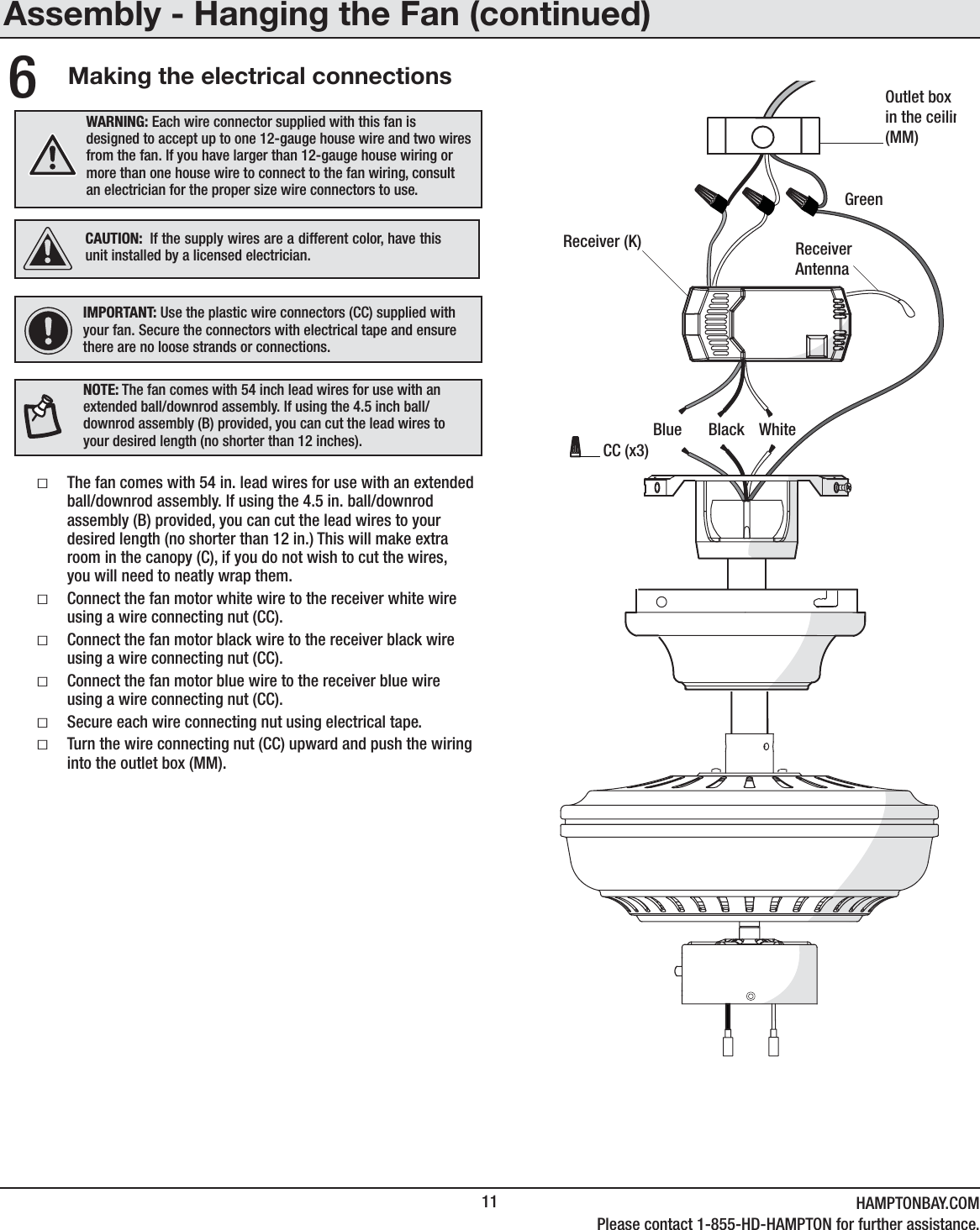 11 HAMPTONBAY.COMPlease contact 1-855-HD-HAMPTON for further assistance.Making the electrical connectionsƑThe fan comes with 54 in. lead wires for use with an extended ball/downrod assembly. If using the 4.5 in. ball/downrod assembly (B) provided, you can cut the lead wires to your desired length (no shorter than 12 in.) This will make extra room in the canopy (C), if you do not wish to cut the wires, you will need to neatly wrap them. ƑConnect the fan motor white wire to the receiver white wire using a wire connecting nut (CC).ƑConnect the fan motor black wire to the receiver black wire using a wire connecting nut (CC).ƑConnect the fan motor blue wire to the receiver blue wire using a wire connecting nut (CC).ƑSecure each wire connecting nut using electrical tape. ƑTurn the wire connecting nut (CC) upward and push the wiring into the outlet box (MM).6IMPORTANT: Use the plastic wire connectors (CC) supplied with your fan. Secure the connectors with electrical tape and ensure there are no loose strands or connections.WARNING: Each wire connector supplied with this fan is designed to accept up to one 12-gauge house wire and two wires from the fan. If you have larger than 12-gauge house wiring or more than one house wire to connect to the fan wiring, consult an electrician for the proper size wire connectors to use.Outlet boxin the ceilin(MM)Receiver (K)BlueReceiverAntennaBlack WhiteGreenCC (x3)CAUTION: If the supply wires are a different color, have this unit installed by a licensed electrician.Assembly - Hanging the Fan (continued)NOTE: The fan comes with 54 inch lead wires for use with an extended ball/downrod assembly. If using the 4.5 inch ball/downrod assembly (B) provided, you can cut the lead wires to your desired length (no shorter than 12 inches).