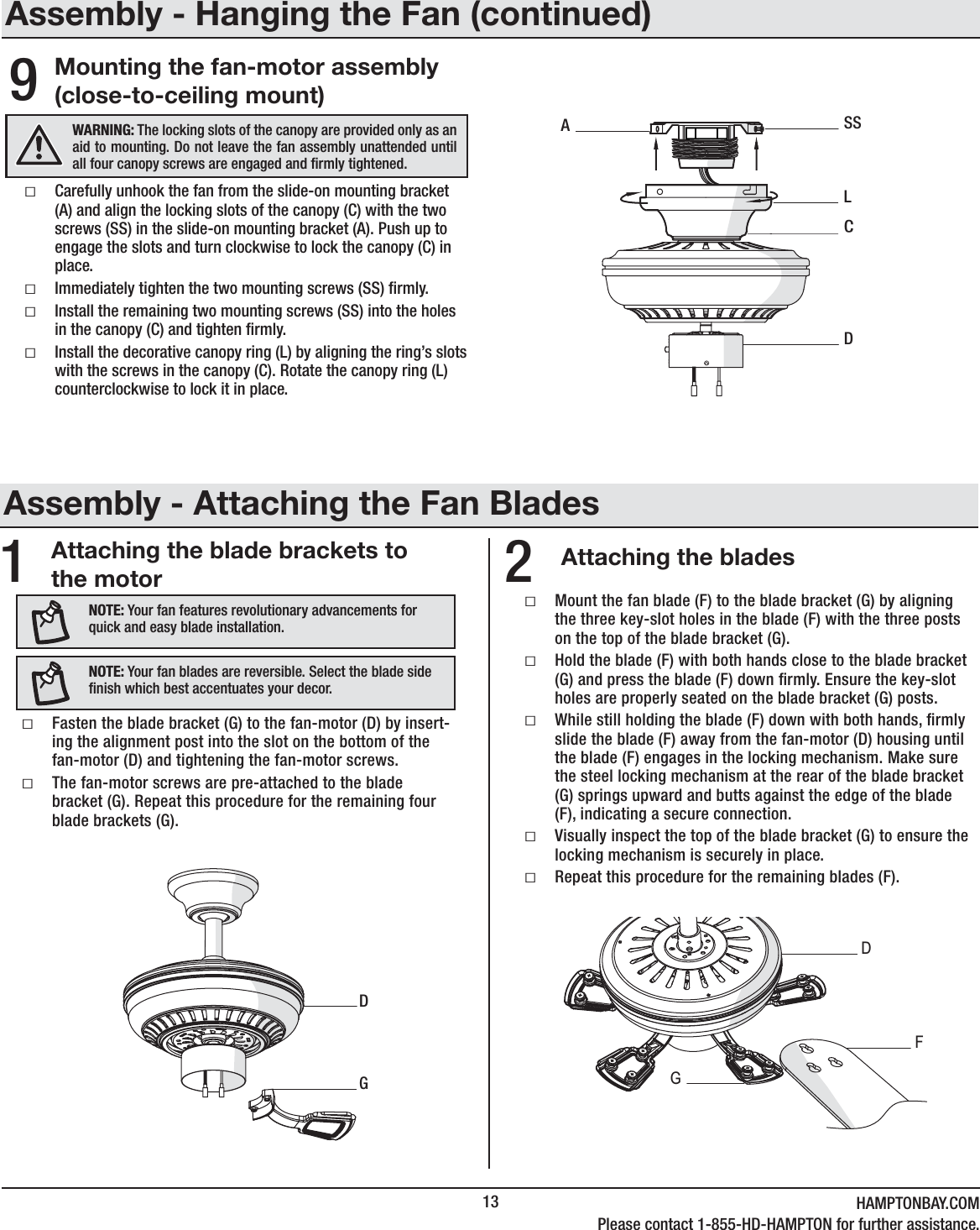 13 HAMPTONBAY.COMPlease contact 1-855-HD-HAMPTON for further assistance.Attaching the blade brackets to the motor Attaching the blades12ƑMount the fan blade (F) to the blade bracket (G) by aligning the three key-slot holes in the blade (F) with the three posts on the top of the blade bracket (G).  ƑHold the blade (F) with both hands close to the blade bracket (G) and press the blade (F) down rmly. Ensure the key-slot holes are properly seated on the blade bracket (G) posts.ƑWhile still holding the blade (F) down with both hands, rmly slide the blade (F) away from the fan-motor (D) housing until the blade (F) engages in the locking mechanism. Make sure the steel locking mechanism at the rear of the blade bracket (G) springs upward and butts against the edge of the blade (F), indicating a secure connection.ƑVisually inspect the top of the blade bracket (G) to ensure the locking mechanism is securely in place.ƑRepeat this procedure for the remaining blades (F).DGFƑCarefully unhook the fan from the slide-on mounting bracket (A) and align the locking slots of the canopy (C) with the two screws (SS) in the slide-on mounting bracket (A). Push up to engage the slots and turn clockwise to lock the canopy (C) in place.ƑImmediately tighten the two mounting screws (SS) rmly.ƑInstall the remaining two mounting screws (SS) into the holes in the canopy (C) and tighten rmly.ƑInstall the decorative canopy ring (L) by aligning the ring’s slots with the screws in the canopy (C). Rotate the canopy ring (L) counterclockwise to lock it in place.WARNING: The locking slots of the canopy are provided only as an aid to mounting. Do not leave the fan assembly unattended until all four canopy screws are engaged and rmly tightened.DCASSLNOTE: Your fan features revolutionary advancements for quick and easy blade installation.NOTE: Your fan blades are reversible. Select the blade side nish which best accentuates your decor.ƑFasten the blade bracket (G) to the fan-motor (D) by insert-ing the alignment post into the slot on the bottom of the fan-motor (D) and tightening the fan-motor screws. ƑThe fan-motor screws are pre-attached to the blade bracket (G). Repeat this procedure for the remaining four blade brackets (G).DGMounting the fan-motor assembly (close-to-ceiling mount)9Assembly - Hanging the Fan (continued)Assembly - Attaching the Fan Blades