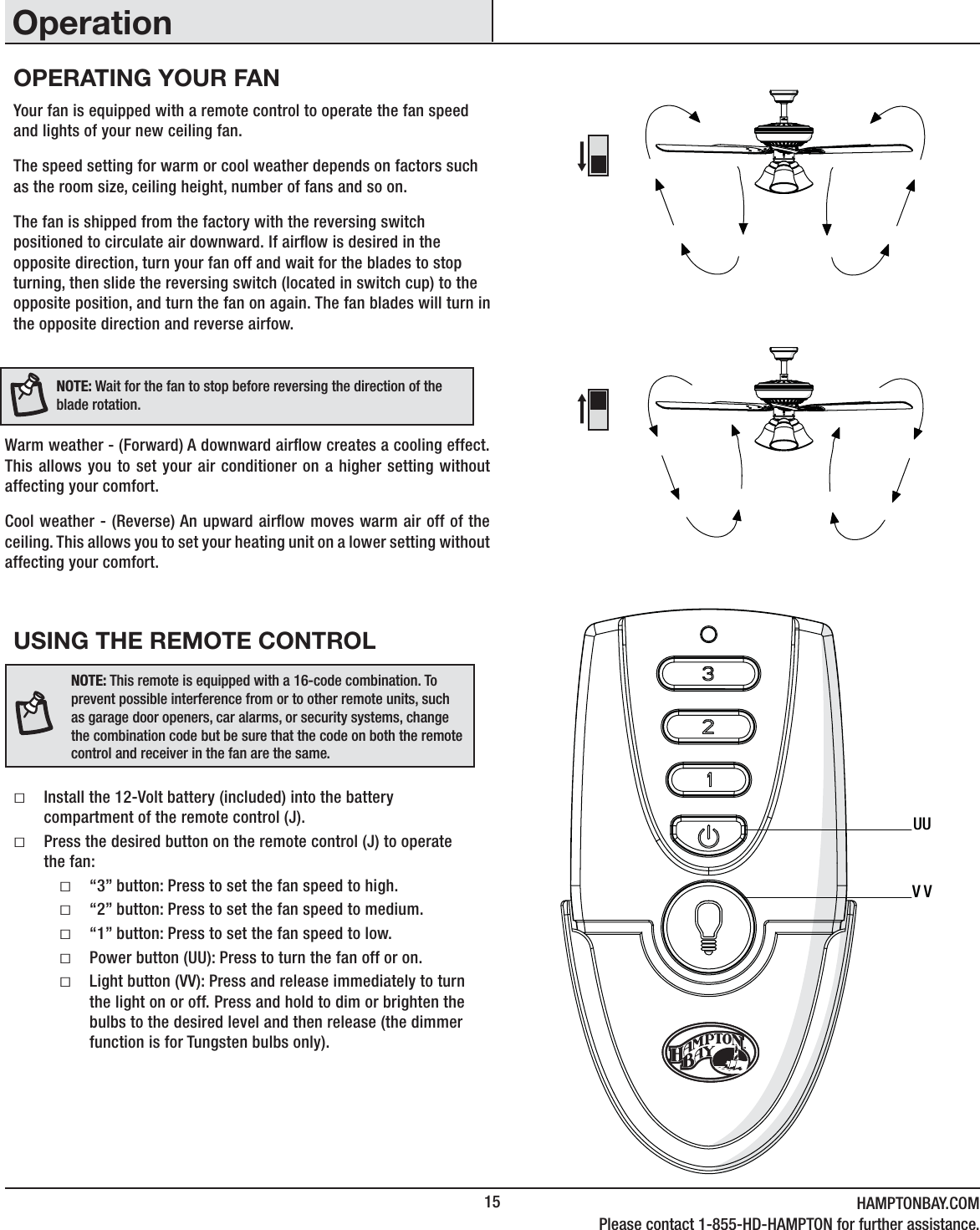 15 HAMPTONBAY.COMPlease contact 1-855-HD-HAMPTON for further assistance.USING THE REMOTE CONTROLƑInstall the 12-Volt battery (included) into the battery compartment of the remote control (J). ƑPress the desired button on the remote control (J) to operate the fan:Ƒ“3” button: Press to set the fan speed to high.Ƒ“2” button: Press to set the fan speed to medium.Ƒ“1” button: Press to set the fan speed to low.ƑPower button (UU): Press to turn the fan off or on. ƑLight button (VV): Press and release immediately to turn the light on or off. Press and hold to dim or brighten the bulbs to the desired level and then release (the dimmer function is for Tungsten bulbs only).Your fan is equipped with a remote control to operate the fan speed and lights of your new ceiling fan. The speed setting for warm or cool weather depends on factors such as the room size, ceiling height, number of fans and so on.The fan is shipped from the factory with the reversing switch positioned to circulate air downward. If airow is desired in the opposite direction, turn your fan off and wait for the blades to stop turning, then slide the reversing switch (located in switch cup) to the opposite position, and turn the fan on again. The fan blades will turn in the opposite direction and reverse airfow.Warm weather - (Forward) A downward airow creates a cooling effect.This allows you to set your air conditioner on a higher setting without affecting your comfort.Cool weather - (Reverse) An upward airow moves warm air off of the ceiling. This allows you to set your heating unit on a lower setting without affecting your comfort.NOTE: Wait for the fan to stop before reversing the direction of theblade rotation.NOTE: This remote is equipped with a 16-code combination. To prevent possible interference from or to other remote units, such as garage door openers, car alarms, or security systems, change the combination code but be sure that the code on both the remote control and receiver in the fan are the same.UUVVOPERATING YOUR FANOperation