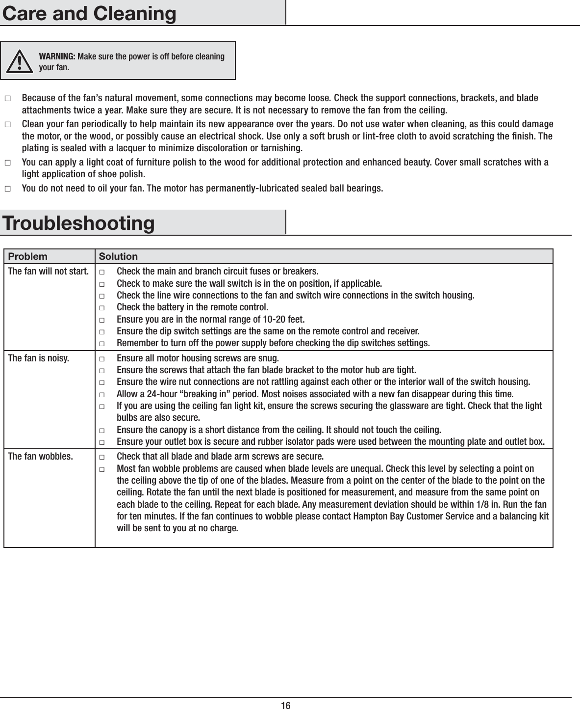16TroubleshootingProblem SolutionThe fan will not start. ƑCheck the main and branch circuit fuses or breakers.ƑCheck to make sure the wall switch is in the on position, if applicable.ƑCheck the line wire connections to the fan and switch wire connections in the switch housing.ƑCheck the battery in the remote control.ƑEnsure you are in the normal range of 10-20 feet.ƑEnsure the dip switch settings are the same on the remote control and receiver. ƑRemember to turn off the power supply before checking the dip switches settings.The fan is noisy. ƑEnsure all motor housing screws are snug.ƑEnsure the screws that attach the fan blade bracket to the motor hub are tight.ƑEnsure the wire nut connections are not rattling against each other or the interior wall of the switch housing.ƑAllow a 24-hour “breaking in” period. Most noises associated with a new fan disappear during this time.ƑIf you are using the ceiling fan light kit, ensure the screws securing the glassware are tight. Check that the light bulbs are also secure.ƑEnsure the canopy is a short distance from the ceiling. It should not touch the ceiling.ƑEnsure your outlet box is secure and rubber isolator pads were used between the mounting plate and outlet box.The fan wobbles. ƑCheck that all blade and blade arm screws are secure.ƑMost fan wobble problems are caused when blade levels are unequal. Check this level by selecting a point on the ceiling above the tip of one of the blades. Measure from a point on the center of the blade to the point on the ceiling. Rotate the fan until the next blade is positioned for measurement, and measure from the same point on each blade to the ceiling. Repeat for each blade. Any measurement deviation should be within 1/8 in. Run the fan for ten minutes. If the fan continues to wobble please contact Hampton Bay Customer Service and a balancing kit will be sent to you at no charge.ƑBecause of the fan’s natural movement, some connections may become loose. Check the support connections, brackets, and blade attachments twice a year. Make sure they are secure. It is not necessary to remove the fan from the ceiling.ƑClean your fan periodically to help maintain its new appearance over the years. Do not use water when cleaning, as this could damage the motor, or the wood, or possibly cause an electrical shock. Use only a soft brush or lint-free cloth to avoid scratching the nish. The plating is sealed with a lacquer to minimize discoloration or tarnishing.ƑYou can apply a light coat of furniture polish to the wood for additional protection and enhanced beauty. Cover small scratches with a light application of shoe polish.ƑYou do not need to oil your fan. The motor has permanently-lubricated sealed ball bearings.WARNING: Make sure the power is off before cleaning your fan.Care and Cleaning
