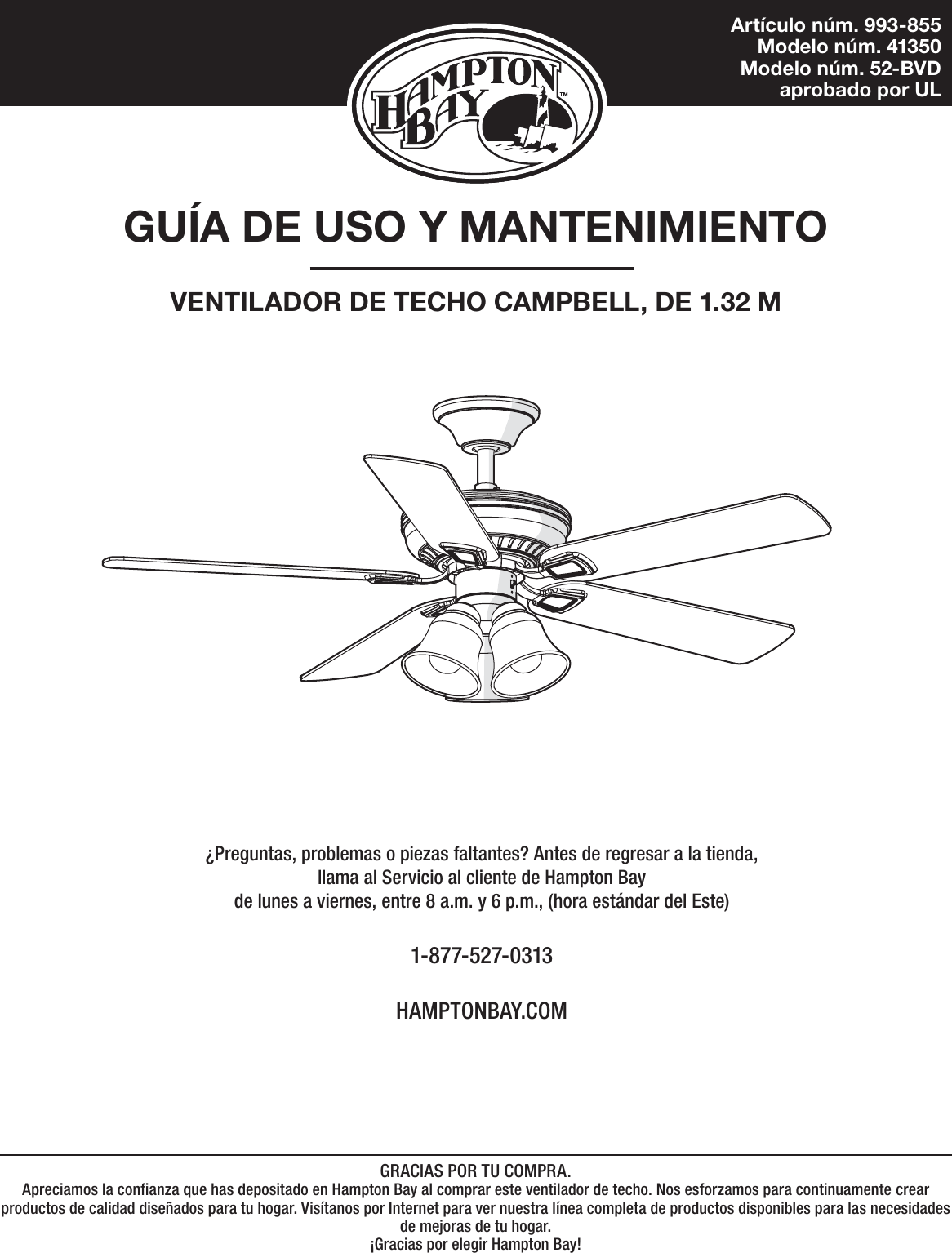 Artículo núm. 993-855Modelo núm. 41350Modelo núm. 52-BVD aprobado por ULGUÍA DE USO Y MANTENIMIENTOVENTILADOR DE TECHO CAMPBELL, DE 1.32 M¿Preguntas, problemas o piezas faltantes? Antes de regresar a la tienda,llama al Servicio al cliente de Hampton Bayde lunes a viernes, entre 8 a.m. y 6 p.m., (hora estándar del Este)1-877-527-0313HAMPTONBAY.COMGRACIAS POR TU COMPRA.Apreciamos la conanza que has depositado en Hampton Bay al comprar este ventilador de techo. Nos esforzamos para continuamente crearproductos de calidad diseñados para tu hogar. Visítanos por Internet para ver nuestra línea completa de productos disponibles para las necesidades de mejoras de tu hogar. ¡Gracias por elegir Hampton Bay!