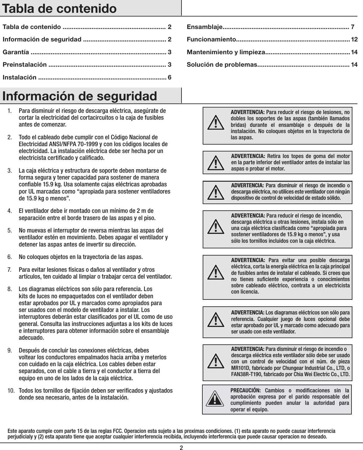 21. Para disminuir el riesgo de descarga eléctrica, asegúrate de cortar la electricidad del cortacircuitos o la caja de fusibles antes de comenzar.2. Todo el cableado debe cumplir con el Código Nacional de Electricidad ANSI/NFPA 70-1999 y con los códigos locales de electricidad. La instalación eléctrica debe ser hecha por un electricista certicado y calicado.3. La caja eléctrica y estructura de soporte deben montarse de forma segura y tener capacidad para sostener de manera conable 15.9 kg. Usa solamente cajas eléctricas aprobadas por UL marcadas como “apropiada para sostener ventiladores de 15.9 kg o menos”. 4. El ventilador debe ir montado con un mínimo de 2 m de separación entre el borde trasero de las aspas y el piso.5. No muevas el interruptor de reversa mientras las aspas del ventilador estén en movimiento. Debes apagar el ventilador y detener las aspas antes de invertir su dirección.6. No coloques objetos en la trayectoria de las aspas.7. Para evitar lesiones físicas o daños al ventilador y otros artículos, ten cuidado al limpiar o trabajar cerca del ventilador.8. Los diagramas eléctricos son sólo para referencia. Los kits de luces no empaquetados con el ventilador deben estar aprobados por UL y marcados como apropiados para ser usados con el modelo de ventilador a instalar. Los interruptores deberán estar clasicados por el UL como de uso general. Consulta las instrucciones adjuntas a los kits de luces e interruptores para obtener información sobre el ensamblaje adecuado.9. Después de concluir las conexiones eléctricas, debes voltear los conductores empalmados hacia arriba y meterlos con cuidado en la caja eléctrica. Los cables deben estar separados, con el cable a tierra y el conductor a tierra del equipo en uno de los lados de la caja eléctrica.10. Todos los tornillos de jación deben ser vericados y ajustados donde sea necesario, antes de la instalación.ADVERTENCIA: Para reducir el riesgo de lesiones, no dobles los soportes de las aspas (también llamados bridas) durante el ensamblaje o después de la instalación. No coloques objetos en la trayectoria de las aspas.ADVERTENCIA: Retira los topes de goma del motor en la parte inferior del ventilador antes de instalar las aspas o probar el motor.ADVERTENCIA: Para disminuir el riesgo de incendio o descarga eléctrica, no utilices este ventilador con ningún dispositivo de control de velocidad de estado sólido.ADVERTENCIA: Para evitar una posible descarga eléctrica, corta la energía eléctrica en la caja principal de fusibles antes de instalar el cableado. Si crees que no tienes suciente experiencia o conocimientos sobre cableado eléctrico, contrata a un electricista con licencia.ADVERTENCIA: Los diagramas eléctricos son sólo para referencia. Cualquier juego de luces opcional debe estar aprobado por UL y marcado como adecuado para ser usado con este ventilador.ADVERTENCIA: Para disminuir el riesgo de incendio odescarga eléctrica este ventilador sólo debe ser usado con un control de velocidad con el núm. de pieza MR101D, fabricado por Chungear Industrial Co., LTD, o FAN38R-T190, fabricado por Chia Wei Electric Co., LTD.Información de seguridadTabla de contenidoADVERTENCIA: Para reducir el riesgo de incendio, descarga eléctrica u otras lesiones, instala sólo en una caja eléctrica clasicada como “apropiada para sostener ventiladores de 15.9 kg o menos”, y usa sólo los tornillos incluidos con la caja eléctrica.Tabla de contenido .........................................................Información de seguridad ..............................................Garantía ...........................................................................Preinstalación .................................................................Instalación ....................................................................... Ensamblaje......................................................................Funcionamiento...............................................................Mantenimiento y limpieza...............................................Solución de problemas...................................................223367121414Este aparato cumple com parte 15 de las reglas FCC. Operacion esta sujeto a las proximas condiciones. (1) esta aparato no puede causar interferencia perjudicialy y (2) esta aparato tiene que aceptar cualquier interferencia recibida, incluyendo interferencia que puede causar operacion no deseado. PRECAUCIÓN: Cambios o modicaciones sin la aprobación expresa por el parido responsable del cumplimiento pueden anular la autoridad para operar el equipo.