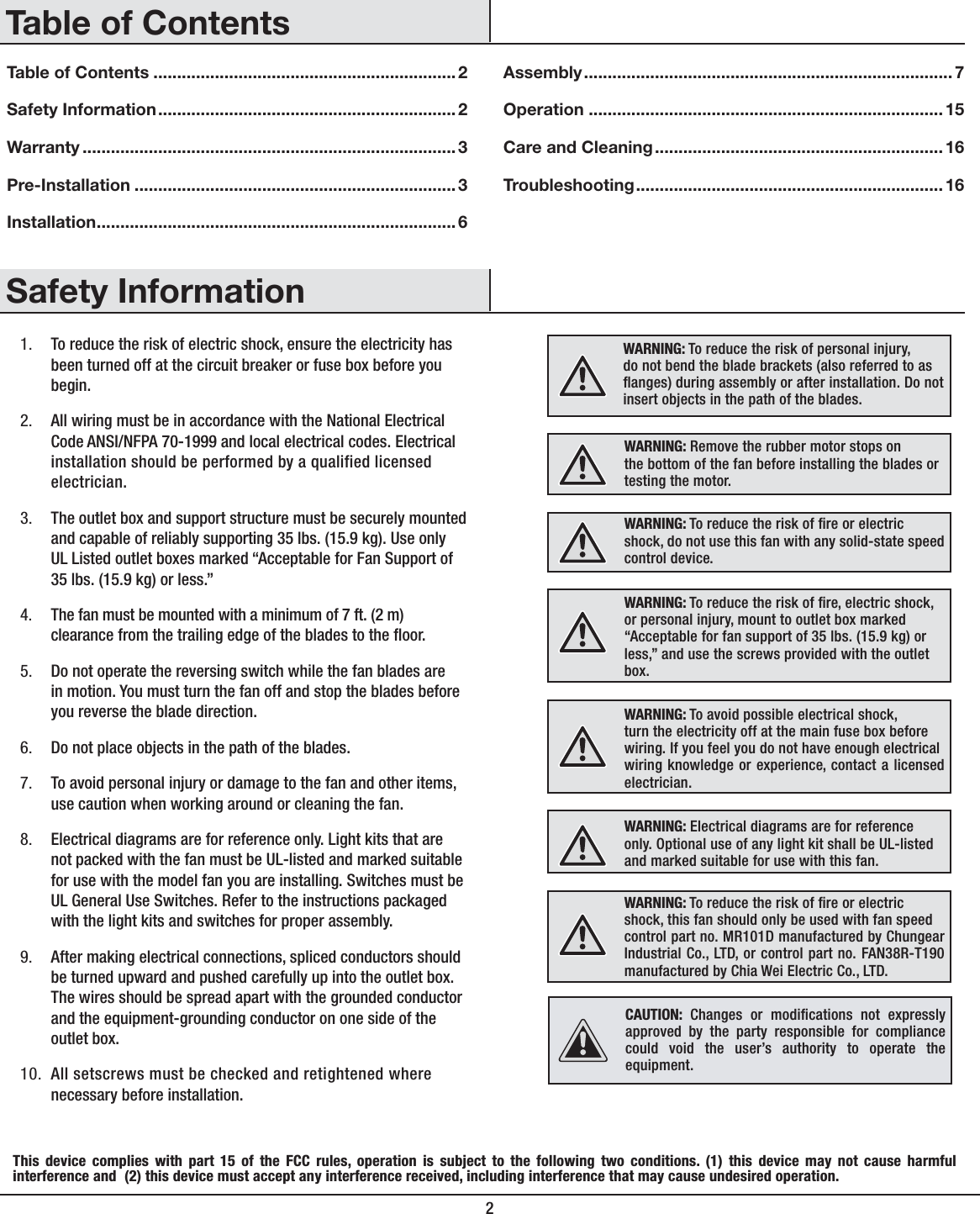 2Table of Contents ................................................................2Safety Information...............................................................2Warranty ............................................................................... 3Pre-Installation ....................................................................3Installation............................................................................6Assembly..............................................................................7Operation ...........................................................................15Care and Cleaning.............................................................16Troubleshooting.................................................................161. To reduce the risk of electric shock, ensure the electricity has been turned off at the circuit breaker or fuse box before you begin.2. All wiring must be in accordance with the National Electrical Code ANSI/NFPA 70-1999 and local electrical codes. Electrical installation should be performed by a qualified licensed electrician.3. The outlet box and support structure must be securely mounted and capable of reliably supporting 35 lbs. (15.9 kg). Use only UL Listed outlet boxes marked “Acceptable for Fan Support of 35 lbs. (15.9 kg) or less.” 4. The fan must be mounted with a minimum of 7 ft. (2 m) clearance from the trailing edge of the blades to the oor.5. Do not operate the reversing switch while the fan blades are in motion. You must turn the fan off and stop the blades before you reverse the blade direction.6. Do not place objects in the path of the blades.7. To avoid personal injury or damage to the fan and other items, use caution when working around or cleaning the fan.8. Electrical diagrams are for reference only. Light kits that are not packed with the fan must be UL-listed and marked suitable for use with the model fan you are installing. Switches must be UL General Use Switches. Refer to the instructions packaged with the light kits and switches for proper assembly.9. After making electrical connections, spliced conductors should be turned upward and pushed carefully up into the outlet box. The wires should be spread apart with the grounded conductor and the equipment-grounding conductor on one side of the outlet box.10. All setscrews must be checked and retightened where necessary before installation.WARNING: To reduce the risk of personal injury,do not bend the blade brackets (also referred to asanges) during assembly or after installation. Do notinsert objects in the path of the blades.WARNING: Remove the rubber motor stops onthe bottom of the fan before installing the blades ortesting the motor.WARNING: To reduce the risk of re or electricshock, do not use this fan with any solid-state speedcontrol device.WARNING: To avoid possible electrical shock,turn the electricity off at the main fuse box beforewiring. If you feel you do not have enough electricalwiring knowledge or experience, contact a licensed electrician.WARNING: Electrical diagrams are for referenceonly. Optional use of any light kit shall be UL-listedand marked suitable for use with this fan.WARNING: To reduce the risk of re or electricshock, this fan should only be used with fan speedcontrol part no. MR101D manufactured by Chungear Industrial Co., LTD, or control part no. FAN38R-T190 manufactured by Chia Wei Electric Co., LTD.Safety InformationTable of ContentsWARNING: To reduce the risk of re, electric shock, or personal injury, mount to outlet box marked “Acceptable for fan support of 35 lbs. (15.9 kg) or less,” and use the screws provided with the outlet box.This device complies with part 15 of the FCC rules, operation is subject to the following two conditions. (1) this device may not cause harmful interference and  (2) this device must accept any interference received, including interference that may cause undesired operation.CAUTION: Changes or modications not expressly approved by the party responsible for compliance could void the user’s authority to operate the equipment.