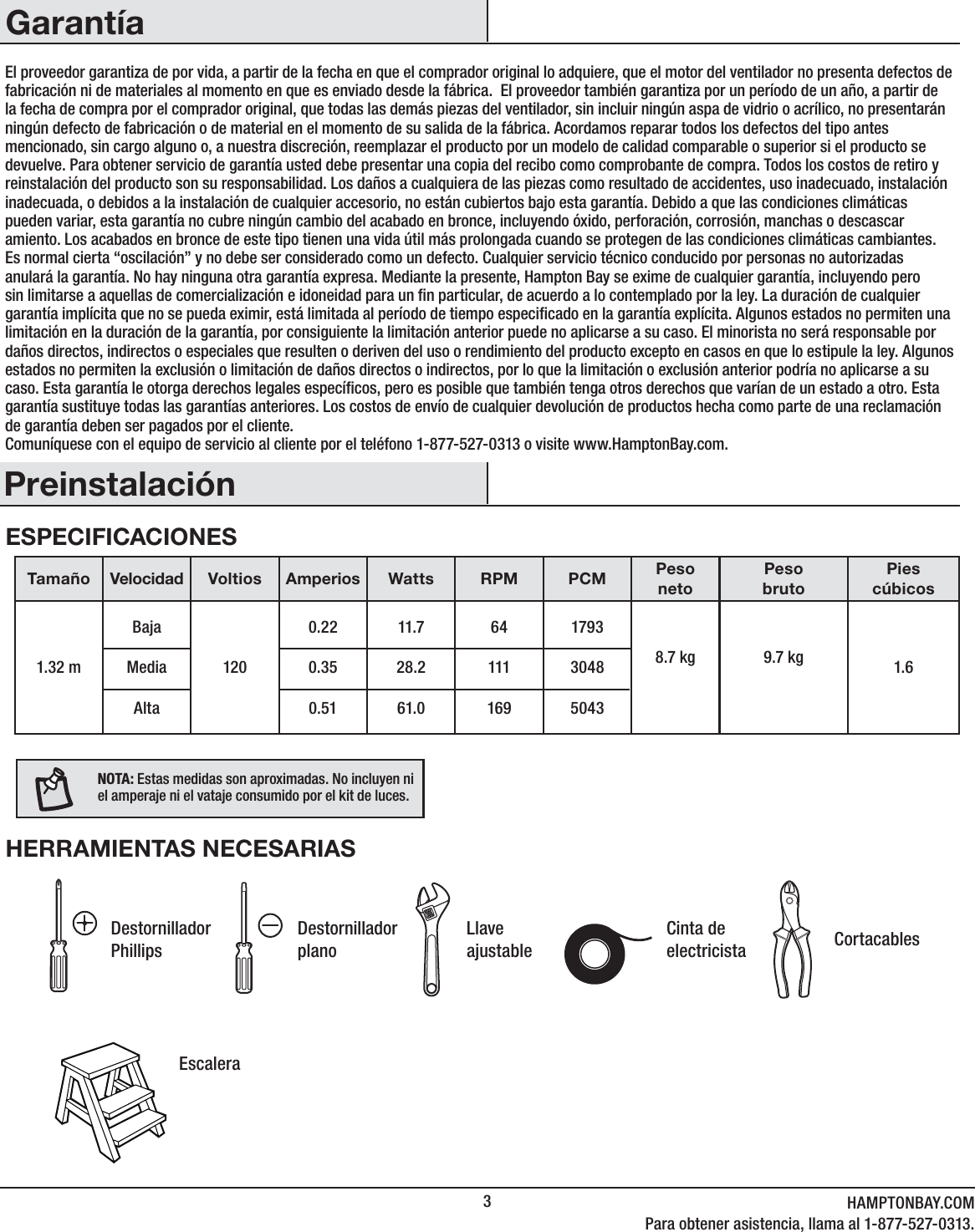 3HAMPTONBAY.COMPara obtener asistencia, llama al 1-877-527-0313.PreinstalaciónGarantíaEl proveedor garantiza de por vida, a partir de la fecha en que el comprador original lo adquiere, que el motor del ventilador no presenta defectos de fabricación ni de materiales al momento en que es enviado desde la fábrica.  El proveedor también garantiza por un período de un año, a partir de la fecha de compra por el comprador original, que todas las demás piezas del ventilador, sin incluir ningún aspa de vidrio o acrílico, no presentarán ningún defecto de fabricación o de material en el momento de su salida de la fábrica. Acordamos reparar todos los defectos del tipo antes mencionado, sin cargo alguno o, a nuestra discreción, reemplazar el producto por un modelo de calidad comparable o superior si el producto se devuelve. Para obtener servicio de garantía usted debe presentar una copia del recibo como comprobante de compra. Todos los costos de retiro y reinstalación del producto son su responsabilidad. Los daños a cualquiera de las piezas como resultado de accidentes, uso inadecuado, instalación inadecuada, o debidos a la instalación de cualquier accesorio, no están cubiertos bajo esta garantía. Debido a que las condiciones climáticas pueden variar, esta garantía no cubre ningún cambio del acabado en bronce, incluyendo óxido, perforación, corrosión, manchas o descascar amiento. Los acabados en bronce de este tipo tienen una vida útil más prolongada cuando se protegen de las condiciones climáticas cambiantes. Es normal cierta “oscilación” y no debe ser considerado como un defecto. Cualquier servicio técnico conducido por personas no autorizadas anulará la garantía. No hay ninguna otra garantía expresa. Mediante la presente, Hampton Bay se exime de cualquier garantía, incluyendo pero sin limitarse a aquellas de comercialización e idoneidad para un n particular, de acuerdo a lo contemplado por la ley. La duración de cualquier garantía implícita que no se pueda eximir, está limitada al período de tiempo especicado en la garantía explícita. Algunos estados no permiten una limitación en la duración de la garantía, por consiguiente la limitación anterior puede no aplicarse a su caso. El minorista no será responsable por daños directos, indirectos o especiales que resulten o deriven del uso o rendimiento del producto excepto en casos en que lo estipule la ley. Algunos estados no permiten la exclusión o limitación de daños directos o indirectos, por lo que la limitación o exclusión anterior podría no aplicarse a su caso. Esta garantía le otorga derechos legales especícos, pero es posible que también tenga otros derechos que varían de un estado a otro. Esta garantía sustituye todas las garantías anteriores. Los costos de envío de cualquier devolución de productos hecha como parte de una reclamación de garantía deben ser pagados por el cliente.Comuníquese con el equipo de servicio al cliente por el teléfono 1-877-527-0313 o visite www.HamptonBay.com.ESPECIFICACIONESHERRAMIENTAS NECESARIASTamaño Velocidad Voltios Amperios Watts RPM PCM PesonetoPesobrutoPies cúbicos1.32 mBajaMediaAlta1200.220.350.5111.728.261.0641111691793304850438.7 kg 9.7 kg 1.6NOTA: Estas medidas son aproximadas. No incluyen ni el amperaje ni el vataje consumido por el kit de luces.Destornillador PhillipsDestornillador planoLlave ajustableCinta de electricista CortacablesEscalera