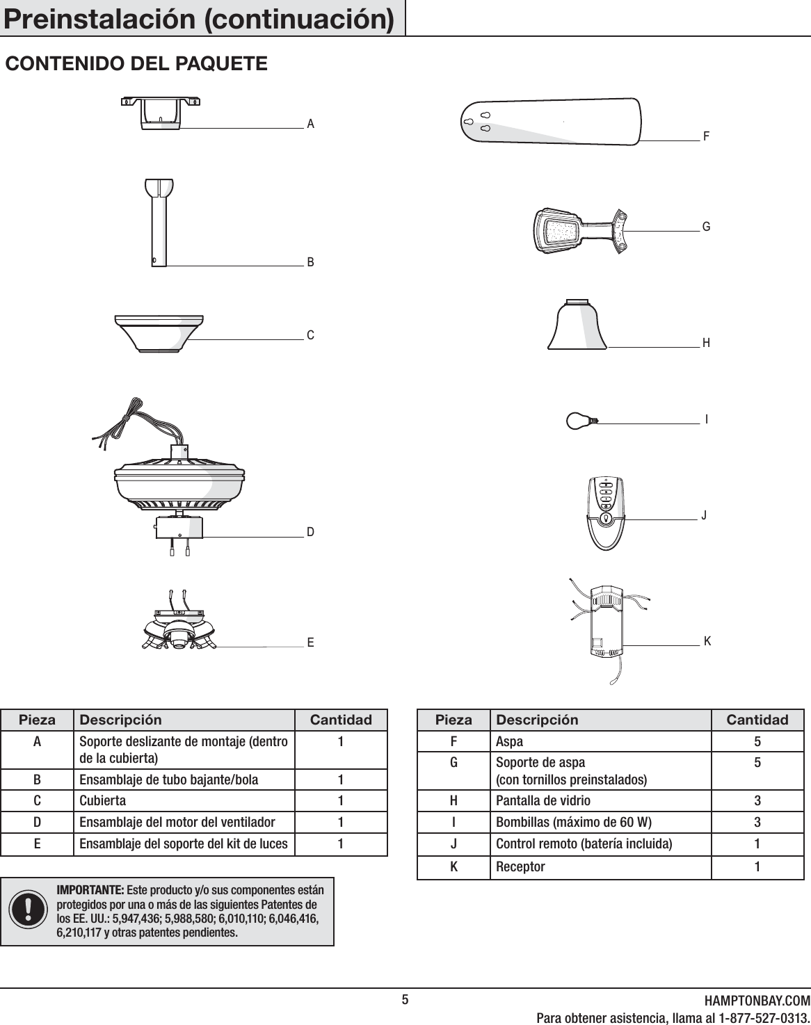 5HAMPTONBAY.COMPara obtener asistencia, llama al 1-877-527-0313.Pieza Descripción CantidadA Soporte deslizante de montaje (dentro de la cubierta)1B Ensamblaje de tubo bajante/bola 1CCubierta 1D Ensamblaje del motor del ventilador 1E Ensamblaje del soporte del kit de luces 1Pieza Descripción CantidadF Aspa 5G Soporte de aspa(con tornillos preinstalados)5H Pantalla de vidrio 3I Bombillas (máximo de 60 W) 3J Control remoto (batería incluida) 1KReceptor 1IMPORTANTE: Este producto y/o sus componentes están protegidos por una o más de las siguientes Patentes de los EE. UU.: 5,947,436; 5,988,580; 6,010,110; 6,046,416, 6,210,117 y otras patentes pendientes.Preinstalación (continuación)CONTENIDO DEL PAQUETEABCFDHGEIKJ
