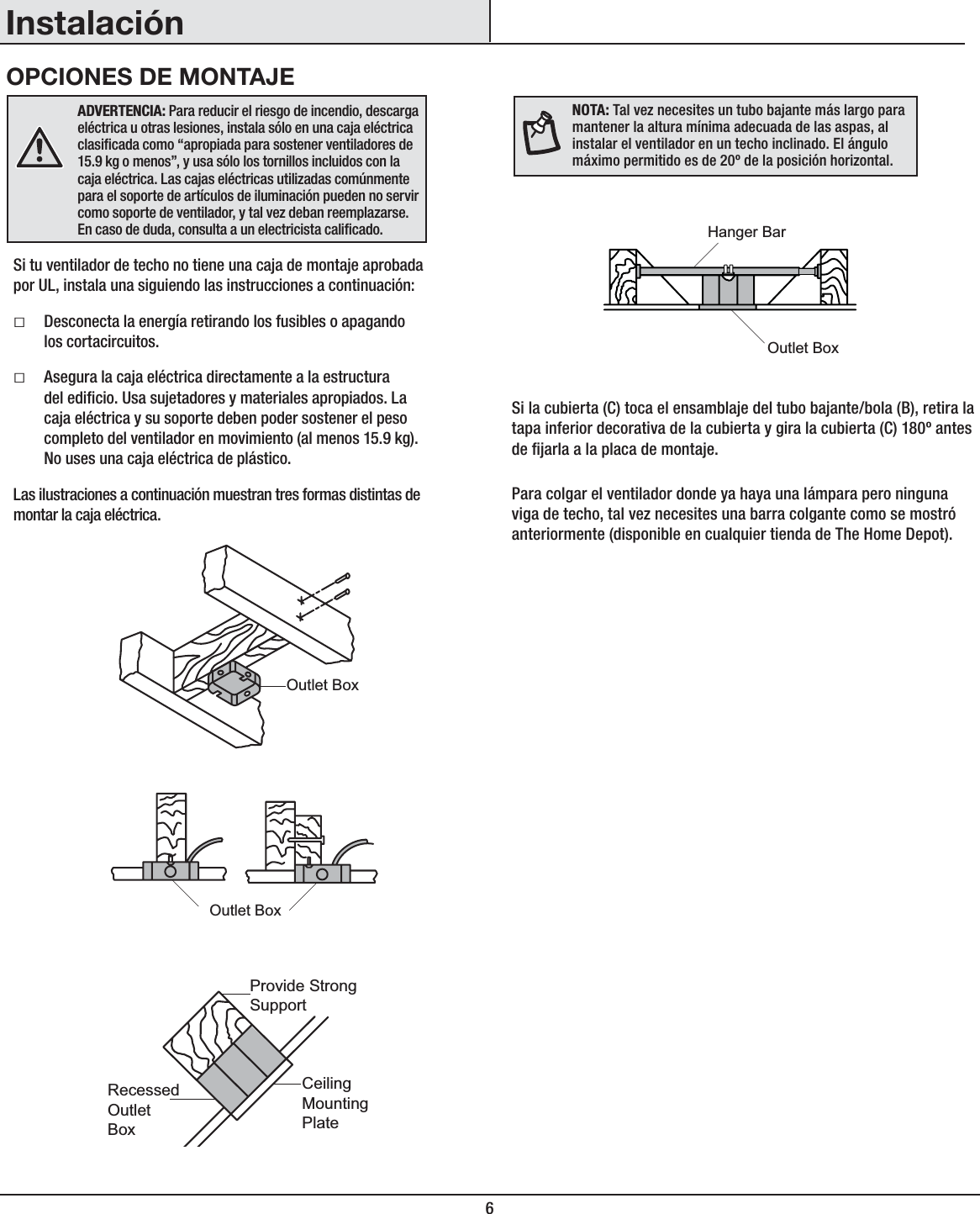 6InstalaciónOPCIONES DE MONTAJEADVERTENCIA: Para reducir el riesgo de incendio, descarga eléctrica u otras lesiones, instala sólo en una caja eléctrica clasicada como “apropiada para sostener ventiladores de 15.9 kg o menos”, y usa sólo los tornillos incluidos con la caja eléctrica. Las cajas eléctricas utilizadas comúnmente para el soporte de artículos de iluminación pueden no servir como soporte de ventilador, y tal vez deban reemplazarse. En caso de duda, consulta a un electricista calicado.Si tu ventilador de techo no tiene una caja de montaje aprobada por UL, instala una siguiendo las instrucciones a continuación:ƑDesconecta la energía retirando los fusibles o apagando los cortacircuitos.ƑAsegura la caja eléctrica directamente a la estructura del edicio. Usa sujetadores y materiales apropiados. La caja eléctrica y su soporte deben poder sostener el peso completo del ventilador en movimiento (al menos 15.9 kg). No uses una caja eléctrica de plástico.Las ilustraciones a continuación muestran tres formas distintas de montar la caja eléctrica.Si la cubierta (C) toca el ensamblaje del tubo bajante/bola (B), retira la tapa inferior decorativa de la cubierta y gira la cubierta (C) 180º antes de jarla a la placa de montaje.Para colgar el ventilador donde ya haya una lámpara pero ninguna viga de techo, tal vez necesites una barra colgante como se mostró anteriormente (disponible en cualquier tienda de The Home Depot).NOTA:Tal vez necesites un tubo bajante más largo para mantener la altura mínima adecuada de las aspas, al instalar el ventilador en un techo inclinado. El ángulo máximo permitido es de 20º de la posición horizontal.Outlet BoxOutlet BoxRecessedOutletBoxProvide StrongSupportCeilingMountingPlateOutlet BoxHanger Bar