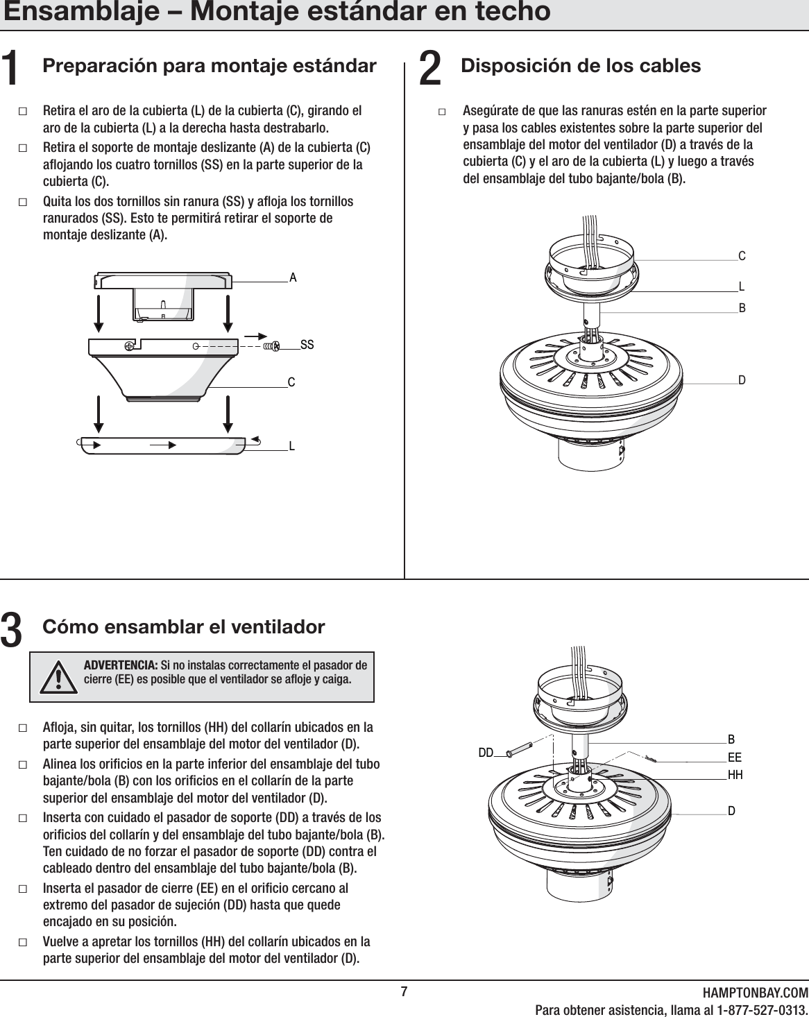 7HAMPTONBAY.COMPara obtener asistencia, llama al 1-877-527-0313.Disposición de los cablesCómo ensamblar el ventiladorPreparación para montaje estándarƑAoja, sin quitar, los tornillos (HH) del collarín ubicados en la parte superior del ensamblaje del motor del ventilador (D).ƑAlinea los oricios en la parte inferior del ensamblaje del tubo bajante/bola (B) con los oricios en el collarín de la parte superior del ensamblaje del motor del ventilador (D).ƑInserta con cuidado el pasador de soporte (DD) a través de los oricios del collarín y del ensamblaje del tubo bajante/bola (B). Ten cuidado de no forzar el pasador de soporte (DD) contra el cableado dentro del ensamblaje del tubo bajante/bola (B).ƑInserta el pasador de cierre (EE) en el oricio cercano al extremo del pasador de sujeción (DD) hasta que quede encajado en su posición.ƑVuelve a apretar los tornillos (HH) del collarín ubicados en la parte superior del ensamblaje del motor del ventilador (D).ƑRetira el aro de la cubierta (L) de la cubierta (C), girando el aro de la cubierta (L) a la derecha hasta destrabarlo.ƑRetira el soporte de montaje deslizante (A) de la cubierta (C) aojando los cuatro tornillos (SS) en la parte superior de la cubierta (C).ƑQuita los dos tornillos sin ranura (SS) y aoja los tornillos ranurados (SS). Esto te permitirá retirar el soporte de montaje deslizante (A).ƑAsegúrate de que las ranuras estén en la parte superior y pasa los cables existentes sobre la parte superior del ensamblaje del motor del ventilador (D) a través de la cubierta (C) y el aro de la cubierta (L) y luego a través del ensamblaje del tubo bajante/bola (B).231ACSSLCBDLBDDD EEHHADVERTENCIA: Si no instalas correctamente el pasador de cierre (EE) es posible que el ventilador se aoje y caiga.Ensamblaje – Montaje estándar en techo