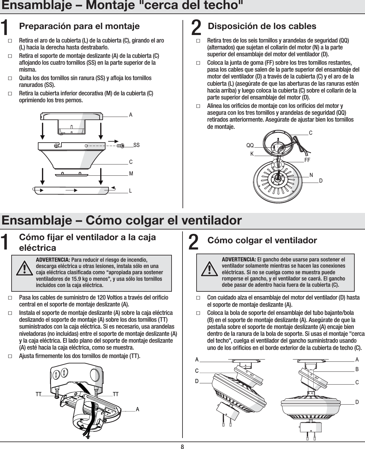 8ƑRetira tres de los seis tornillos y arandelas de seguridad (QQ) (alternados) que sujetan el collarín del motor (N) a la parte superior del ensamblaje del motor del ventilador (D).ƑColoca la junta de goma (FF) sobre los tres tornillos restantes, pasa los cables que salen de la parte superior del ensamblaje del motor del ventilador (D) a través de la cubierta (C) y el aro de la cubierta (L) (asegúrate de que las aberturas de las ranuras estén hacia arriba) y luego coloca la cubierta (C) sobre el collarín de la parte superior del ensamblaje del motor (D).ƑAlinea los oricios de montaje con los oricios del motor y asegura con los tres tornillos y arandelas de seguridad (QQ) retirados anteriormente. Asegúrate de ajustar bien los tornillos demontaje.CFFDQQNKCómo jar el ventilador a la caja eléctrica Cómo colgar el ventiladorƑPasa los cables de suministro de 120 Voltios a través del oricio central en el soporte de montaje deslizante (A).ƑInstala el soporte de montaje deslizante (A) sobre la caja eléctrica deslizando el soporte de montaje (A) sobre los dos tornillos (TT) suministrados con la caja eléctrica. Si es necesario, usa arandelas niveladoras (no incluidas) entre el soporte de montaje deslizante (A) y la caja eléctrica. El lado plano del soporte de montaje deslizante (A) esté hacia la caja eléctrica, como se muestra.ƑAjusta rmemente los dos tornillos de montaje (TT).ƑCon cuidado alza el ensamblaje del motor del ventilador (D) hasta el soporte de montaje deslizante (A).ƑColoca la bola de soporte del ensamblaje del tubo bajante/bola (B) en el soporte de montaje deslizante (A). Asegúrate de que la pestaña sobre el soporte de montaje deslizante (A) encaje bien dentro de la ranura de la bola de soporte. Si usas el montaje &quot;cerca del techo&quot;, cuelga el ventilador del gancho suministrado usando uno de los oricios en el borde exterior de la cubierta de techo (C).12ADVERTENCIA: Para reducir el riesgo de incendio, descarga eléctrica u otras lesiones, instala sólo en una caja eléctrica clasicada como “apropiada para sostener ventiladores de 15.9 kg o menos”, y usa sólo los tornillos incluidos con la caja eléctrica.ATTTTADVERTENCIA: El gancho debe usarse para sostener el ventilador solamente mientras se hacen las conexiones eléctricas. Si no se cuelga como se muestra puede romperse el gancho, y el ventilador se caerá. El gancho debe pasar de adentro hacia fuera de la cubierta (C).ABDDACCDisposición de los cablesPreparación para el montaje 21ƑRetira el aro de la cubierta (L) de la cubierta (C), girando el aro (L) hacia la derecha hasta destrabarlo.ƑRetira el soporte de montaje deslizante (A) de la cubierta (C) aojando los cuatro tornillos (SS) en la parte superior de la misma.ƑQuita los dos tornillos sin ranura (SS) y aoja los tornillos ranurados (SS).ƑRetira la cubierta inferior decorativa (M) de la cubierta (C) oprimiendo los tres pernos.MACSSLEnsamblaje – Montaje &quot;cerca del techo&quot;Ensamblaje – Cómo colgar el ventilador