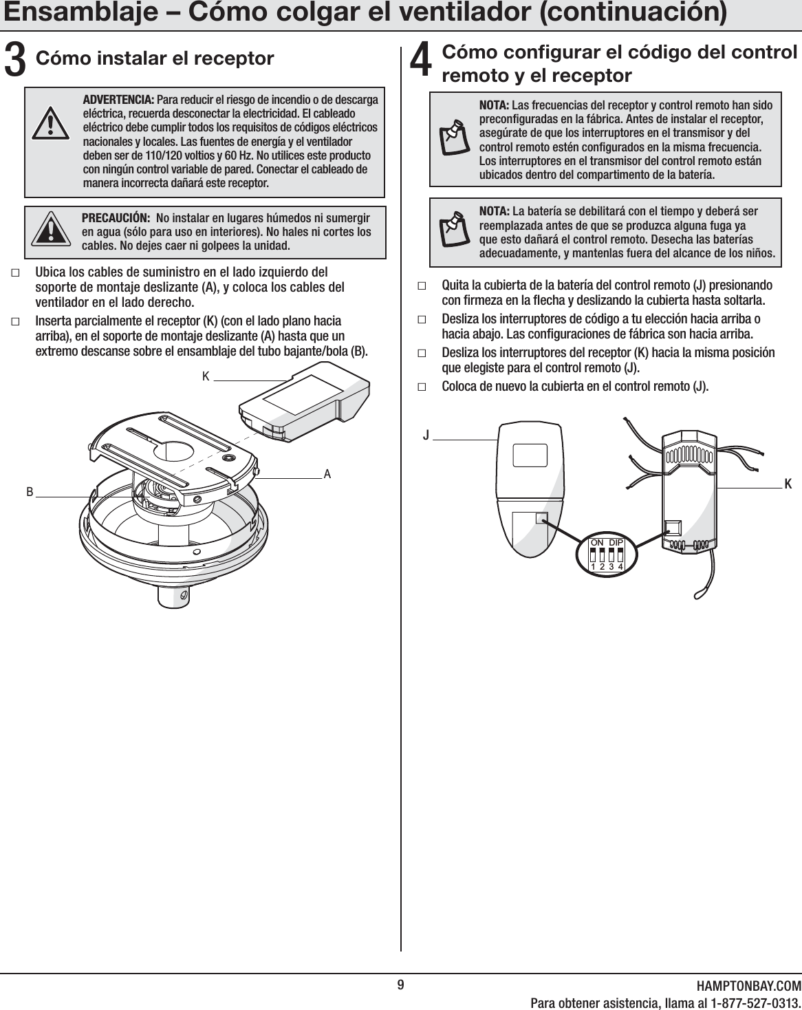 9HAMPTONBAY.COMPara obtener asistencia, llama al 1-877-527-0313.34NOTA: Las frecuencias del receptor y control remoto han sido preconguradas en la fábrica. Antes de instalar el receptor, asegúrate de que los interruptores en el transmisor y del control remoto estén congurados en la misma frecuencia. Los interruptores en el transmisor del control remoto están ubicados dentro del compartimento de la batería.NOTA: La batería se debilitará con el tiempo y deberá ser reemplazada antes de que se produzca alguna fuga ya que esto dañará el control remoto. Desecha las baterías adecuadamente, y mantenlas fuera del alcance de los niños.Cómo congurar el código del control remoto y el receptorCómo instalar el receptorƑQuita la cubierta de la batería del control remoto (J) presionando con rmeza en la echa y deslizando la cubierta hasta soltarla.ƑDesliza los interruptores de código a tu elección hacia arriba o hacia abajo. Las conguraciones de fábrica son hacia arriba.ƑDesliza los interruptores del receptor (K) hacia la misma posición que elegiste para el control remoto (J).ƑColoca de nuevo la cubierta en el control remoto (J).ƑUbica los cables de suministro en el lado izquierdo del soporte de montaje deslizante (A), y coloca los cables del ventilador en el lado derecho. ƑInserta parcialmente el receptor (K) (con el lado plano hacia arriba), en el soporte de montaje deslizante (A) hasta que un extremo descanse sobre el ensamblaje del tubo bajante/bola (B).ADVERTENCIA: Para reducir el riesgo de incendio o de descarga eléctrica, recuerda desconectar la electricidad. El cableado eléctrico debe cumplir todos los requisitos de códigos eléctricos nacionales y locales. Las fuentes de energía y el ventilador deben ser de 110/120 voltios y 60 Hz. No utilices este producto con ningún control variable de pared. Conectar el cableado de manera incorrecta dañará este receptor.PRECAUCIÓN:  No instalar en lugares húmedos ni sumergir en agua (sólo para uso en interiores). No hales ni cortes los cables. No dejes caer ni golpees la unidad.ABKJK1234ON DIPEnsamblaje – Cómo colgar el ventilador (continuación)