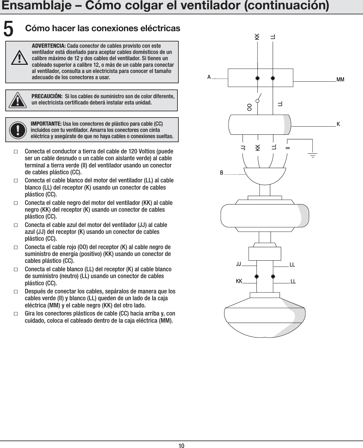 10Cómo hacer las conexiones eléctricasƑConecta el conductor a tierra del cable de 120 Voltios (puede ser un cable desnudo o un cable con aislante verde) al cable terminal a tierra verde (II) del ventilador usando un conector de cables plástico (CC).ƑConecta el cable blanco del motor del ventilador (LL) al cable blanco (LL) del receptor (K) usando un conector de cables plástico (CC).ƑConecta el cable negro del motor del ventilador (KK) al cable negro (KK) del receptor (K) usando un conector de cables plástico (CC).ƑConecta el cable azul del motor del ventilador (JJ) al cable azul (JJ) del receptor (K) usando un conector de cables plástico (CC).ƑConecta el cable rojo (OO) del receptor (K) al cable negro de suministro de energía (positivo) (KK) usando un conector de cables plástico (CC).ƑConecta el cable blanco (LL) del receptor (K) al cable blanco de suministro (neutro) (LL) usando un conector de cables plástico (CC).ƑDespués de conectar los cables, sepáralos de manera que los cables verde (II) y blanco (LL) queden de un lado de la caja eléctrica (MM) y el cable negro (KK) del otro lado.ƑGira los conectores plásticos de cable (CC) hacia arriba y, con cuidado, coloca el cableado dentro de la caja eléctrica (MM).5IMPORTANTE: Usa los conectores de plástico para cable (CC) incluidos con tu ventilador. Amarra los conectores con cinta eléctrica y asegúrate de que no haya cables o conexiones sueltas.ADVERTENCIA: Cada conector de cables provisto con este ventilador está diseñado para aceptar cables domésticos de un calibre máximo de 12 y dos cables del ventilador. Si tienes un cableado superior a calibre 12, o más de un cable para conectar al ventilador, consulta a un electricista para conocer el tamaño adecuado de los conectores a usar.JJKK LLLLJJKKLLIIKKLLKOOLLABMMPRECAUCIÓN:  Si los cables de suministro son de color diferente, un electricista certicado deberá instalar esta unidad.Ensamblaje – Cómo colgar el ventilador (continuación)