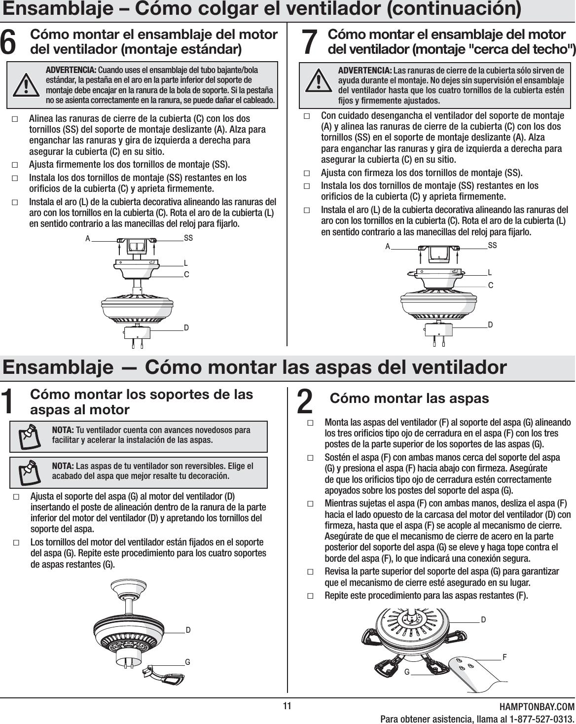 11 HAMPTONBAY.COMPara obtener asistencia, llama al 1-877-527-0313.Cómo montar los soportes de las aspas al motor Cómo montar las aspas12ƑMonta las aspas del ventilador (F) al soporte del aspa (G) alineando los tres oricios tipo ojo de cerradura en el aspa (F) con los tres postes de la parte superior de los soportes de las aspas (G). ƑSostén el aspa (F) con ambas manos cerca del soporte del aspa (G) y presiona el aspa (F) hacia abajo con rmeza. Asegúrate de que los oricios tipo ojo de cerradura estén correctamente apoyados sobre los postes del soporte del aspa (G).ƑMientras sujetas el aspa (F) con ambas manos, desliza el aspa (F) hacia el lado opuesto de la carcasa del motor del ventilador (D) con rmeza, hasta que el aspa (F) se acople al mecanismo de cierre. Asegúrate de que el mecanismo de cierre de acero en la parte posterior del soporte del aspa (G) se eleve y haga tope contra el borde del aspa (F), lo que indicará una conexión segura.ƑRevisa la parte superior del soporte del aspa (G) para garantizar que el mecanismo de cierre esté asegurado en su lugar.ƑRepite este procedimiento para las aspas restantes (F).DGFCómo montar el ensamblaje del motor del ventilador (montaje estándar)ƑAlinea las ranuras de cierre de la cubierta (C) con los dos tornillos (SS) del soporte de montaje deslizante (A). Alza para enganchar las ranuras y gira de izquierda a derecha para asegurar la cubierta (C) en su sitio.ƑAjusta rmemente los dos tornillos de montaje (SS).ƑInstala los dos tornillos de montaje (SS) restantes en los oricios de la cubierta (C) y aprieta rmemente.ƑInstala el aro (L) de la cubierta decorativa alineando las ranuras del aro con los tornillos en la cubierta (C). Rota el aro de la cubierta (L) en sentido contrario a las manecillas del reloj para jarlo.ƑCon cuidado desengancha el ventilador del soporte de montaje (A) y alinea las ranuras de cierre de la cubierta (C) con los dos tornillos (SS) en el soporte de montaje deslizante (A). Alza para enganchar las ranuras y gira de izquierda a derecha para asegurar la cubierta (C) en su sitio.ƑAjusta con rmeza los dos tornillos de montaje (SS).ƑInstala los dos tornillos de montaje (SS) restantes en los oricios de la cubierta (C) y aprieta rmemente.ƑInstala el aro (L) de la cubierta decorativa alineando las ranuras del aro con los tornillos en la cubierta (C). Rota el aro de la cubierta (L) en sentido contrario a las manecillas del reloj para jarlo.6ADVERTENCIA: Cuando uses el ensamblaje del tubo bajante/bola estándar, la pestaña en el aro en la parte inferior del soporte de montaje debe encajar en la ranura de la bola de soporte. Si la pestaña no se asienta correctamente en la ranura, se puede dañar el cableado.DCASSLADVERTENCIA: Las ranuras de cierre de la cubierta sólo sirven de ayuda durante el montaje. No dejes sin supervisión el ensamblaje del ventilador hasta que los cuatro tornillos de la cubierta estén jos y rmemente ajustados.DCASSLNOTA: Tu ventilador cuenta con avances novedosos para facilitar y acelerar la instalación de las aspas.NOTA: Las aspas de tu ventilador son reversibles. Elige el acabado del aspa que mejor resalte tu decoración.ƑAjusta el soporte del aspa (G) al motor del ventilador (D) insertando el poste de alineación dentro de la ranura de la parte inferior del motor del ventilador (D) y apretando los tornillos del soporte del aspa. ƑLos tornillos del motor del ventilador están jados en el soporte del aspa (G). Repite este procedimiento para los cuatro soportes de aspas restantes (G).DGCómo montar el ensamblaje del motor del ventilador (montaje &quot;cerca del techo&quot;)7Ensamblaje – Cómo colgar el ventilador (continuación)Ensamblaje — Cómo montar las aspas del ventilador