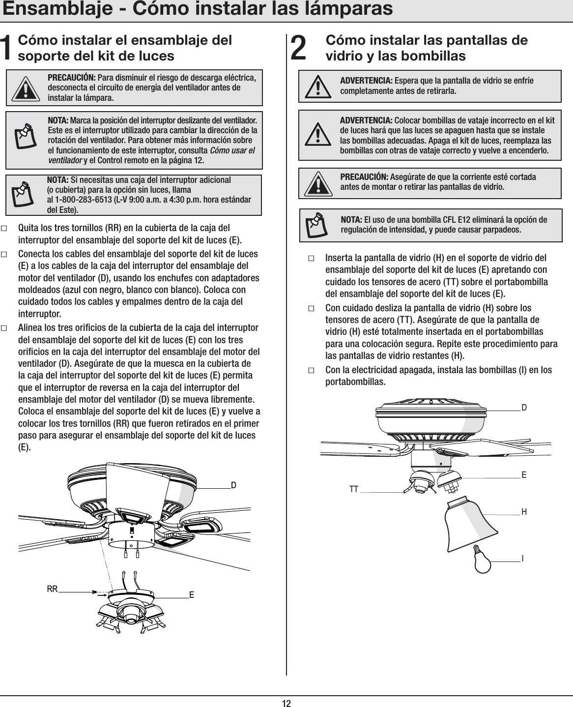 12Cómo instalar el ensamblaje del soporte del kit de luces1Cómo instalar las pantallas de vidrio y las bombillas2ƑQuita los tres tornillos (RR) en la cubierta de la caja del interruptor del ensamblaje del soporte del kit de luces (E).ƑConecta los cables del ensamblaje del soporte del kit de luces (E) a los cables de la caja del interruptor del ensamblaje del motor del ventilador (D), usando los enchufes con adaptadores moldeados (azul con negro, blanco con blanco). Coloca con cuidado todos los cables y empalmes dentro de la caja del interruptor.ƑAlinea los tres oricios de la cubierta de la caja del interruptor del ensamblaje del soporte del kit de luces (E) con los tres oricios en la caja del interruptor del ensamblaje del motor del ventilador (D). Asegúrate de que la muesca en la cubierta de la caja del interruptor del soporte del kit de luces (E) permita que el interruptor de reversa en la caja del interruptor del ensamblaje del motor del ventilador (D) se mueva libremente. Coloca el ensamblaje del soporte del kit de luces (E) y vuelve a colocar los tres tornillos (RR) que fueron retirados en el primer paso para asegurar el ensamblaje del soporte del kit de luces (E).ƑInserta la pantalla de vidrio (H) en el soporte de vidrio del ensamblaje del soporte del kit de luces (E) apretando con cuidado los tensores de acero (TT) sobre el portabombilla del ensamblaje del soporte del kit de luces (E).ƑCon cuidado desliza la pantalla de vidrio (H) sobre los tensores de acero (TT). Asegúrate de que la pantalla de vidrio (H) esté totalmente insertada en el portabombillas para una colocación segura. Repite este procedimiento para las pantallas de vidrio restantes (H).ƑCon la electricidad apagada, instala las bombillas (I) en los portabombillas.PRECAUCIÓN: Para disminuir el riesgo de descarga eléctrica, desconecta el circuito de energía del ventilador antes de instalar la lámpara.PRECAUCIÓN: Asegúrate de que la corriente esté cortada antes de montar o retirar las pantallas de vidrio.NOTA: Marca la posición del interruptor deslizante del ventilador. Este es el interruptor utilizado para cambiar la dirección de la rotación del ventilador. Para obtener más información sobre el funcionamiento de este interruptor, consulta Cómo usar el ventilador y el Control remoto en la página 12.NOTA: El uso de una bombilla CFL E12 eliminará la opción de regulación de intensidad, y puede causar parpadeos.ADVERTENCIA: Colocar bombillas de vataje incorrecto en el kit de luces hará que las luces se apaguen hasta que se instale las bombillas adecuadas. Apaga el kit de luces, reemplaza las bombillas con otras de vataje correcto y vuelve a encenderlo.ADVERTENCIA: Espera que la pantalla de vidrio se enfríe completamente antes de retirarla.DERRDEHITTNOTA: Si necesitas una caja del interruptor adicional (o cubierta) para la opción sin luces, llama al 1-800-283-6513 (L-V 9:00 a.m. a 4:30 p.m. hora estándar del Este).Ensamblaje - Cómo instalar las lámparas