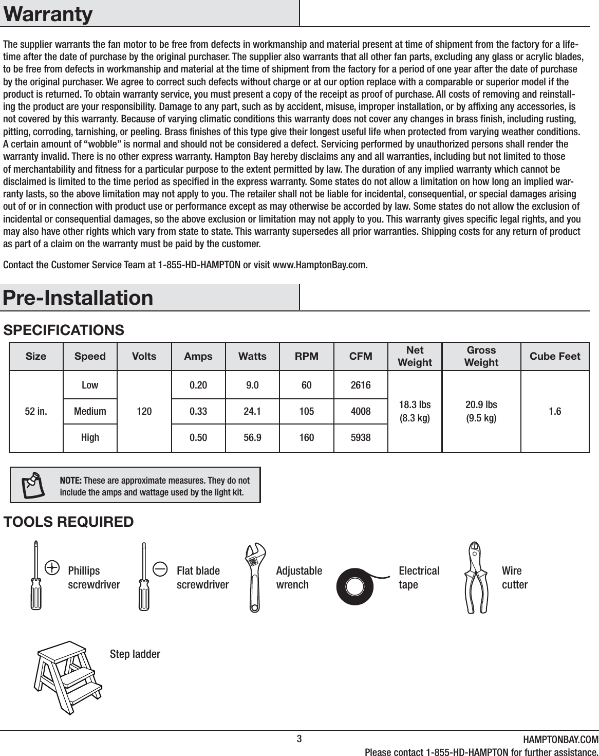 3HAMPTONBAY.COMPlease contact 1-855-HD-HAMPTON for further assistance.Pre-InstallationWarrantyThe supplier warrants the fan motor to be free from defects in workmanship and material present at time of shipment from the factory for a life-time after the date of purchase by the original purchaser. The supplier also warrants that all other fan parts, excluding any glass or acrylic blades, to be free from defects in workmanship and material at the time of shipment from the factory for a period of one year after the date of purchase by the original purchaser. We agree to correct such defects without charge or at our option replace with a comparable or superior model if the product is returned. To obtain warranty service, you must present a copy of the receipt as proof of purchase. All costs of removing and reinstall-ing the product are your responsibility. Damage to any part, such as by accident, misuse, improper installation, or by afxing any accessories, is not covered by this warranty. Because of varying climatic conditions this warranty does not cover any changes in brass nish, including rusting, pitting, corroding, tarnishing, or peeling. Brass nishes of this type give their longest useful life when protected from varying weather conditions. A certain amount of “wobble” is normal and should not be considered a defect. Servicing performed by unauthorized persons shall render the warranty invalid. There is no other express warranty. Hampton Bay hereby disclaims any and all warranties, including but not limited to those of merchantability and tness for a particular purpose to the extent permitted by law. The duration of any implied warranty which cannot be disclaimed is limited to the time period as specied in the express warranty. Some states do not allow a limitation on how long an implied war-ranty lasts, so the above limitation may not apply to you. The retailer shall not be liable for incidental, consequential, or special damages arising out of or in connection with product use or performance except as may otherwise be accorded by law. Some states do not allow the exclusion of incidental or consequential damages, so the above exclusion or limitation may not apply to you. This warranty gives specic legal rights, and you may also have other rights which vary from state to state. This warranty supersedes all prior warranties. Shipping costs for any return of product as part of a claim on the warranty must be paid by the customer.Contact the Customer Service Team at 1-855-HD-HAMPTON or visit www.HamptonBay.com.SPECIFICATIONSTOOLS REQUIREDSize Speed Volts Amps Watts RPM CFM NetWeightGrossWeight Cube Feet52 in.LowMediumHigh1200.200.330.509.024.156.96010516026164008593818.3 lbs(8.3 kg)20.9 lbs(9.5 kg) 1.6NOTE: These are approximate measures. They do notinclude the amps and wattage used by the light kit.PhillipsscrewdriverFlat blade screwdriverAdjustablewrenchElectricaltapeWire cutterStep ladder