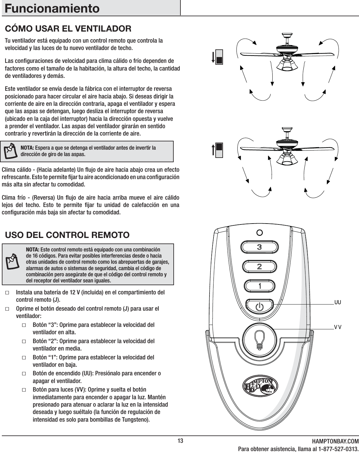 13 HAMPTONBAY.COMPara obtener asistencia, llama al 1-877-527-0313.USO DEL CONTROL REMOTOƑInstala una batería de 12 V (incluida) en el compartimiento del control remoto (J). ƑOprime el botón deseado del control remoto (J) para usar el ventilador:ƑBotón “3”: Oprime para establecer la velocidad del ventilador en alta.ƑBotón “2”: Oprime para establecer la velocidad del ventilador en media.ƑBotón “1”: Oprime para establecer la velocidad del ventilador en baja.ƑBotón de encendido (UU): Presiónalo para encender o apagar el ventilador. ƑBotón para luces (VV): Oprime y suelta el botón inmediatamente para encender o apagar la luz. Mantén presionado para atenuar o aclarar la luz en la intensidad deseada y luego suéltalo (la función de regulación de intensidad es solo para bombillas de Tungsteno).Tu ventilador está equipado con un control remoto que controla la velocidad y las luces de tu nuevo ventilador de techo. Las conguraciones de velocidad para clima cálido o frío dependen de factores como el tamaño de la habitación, la altura del techo, la cantidad de ventiladores y demás.Este ventilador se envía desde la fábrica con el interruptor de reversa posicionado para hacer circular el aire hacia abajo. Si deseas dirigir la corriente de aire en la dirección contraria, apaga el ventilador y espera que las aspas se detengan, luego desliza el interruptor de reversa (ubicado en la caja del interruptor) hacia la dirección opuesta y vuelve a prender el ventilador. Las aspas del ventilador girarán en sentido contrario y revertirán la dirección de la corriente de aire.Clima cálido - (Hacia adelante) Un ujo de aire hacia abajo crea un efecto refrescan te. Esto te permite jar tu a ire acon dicion ado en una congur ación más alta sin afectar tu comodidad.Clima frío - (Reversa) Un ujo de aire hacia arriba mueve el aire cálido lejos del techo. Esto te permite jar tu unidad de calefacción en una conguración más baja sin afectar tu comodidad.NOTA:Espera a que se detenga el ventilador antes de invertir la dirección de giro de las aspas.NOTA: Este control remoto está equipado con una combinación de 16 códigos. Para evitar posibles interferencias desde o hacia otras unidades de control remoto como los abrepuertas de garajes, alarmas de autos o sistemas de seguridad, cambia el código de combinación pero asegúrate de que el código del control remoto y del receptor del ventilador sean iguales.UUVVCÓMO USAR EL VENTILADORFuncionamiento