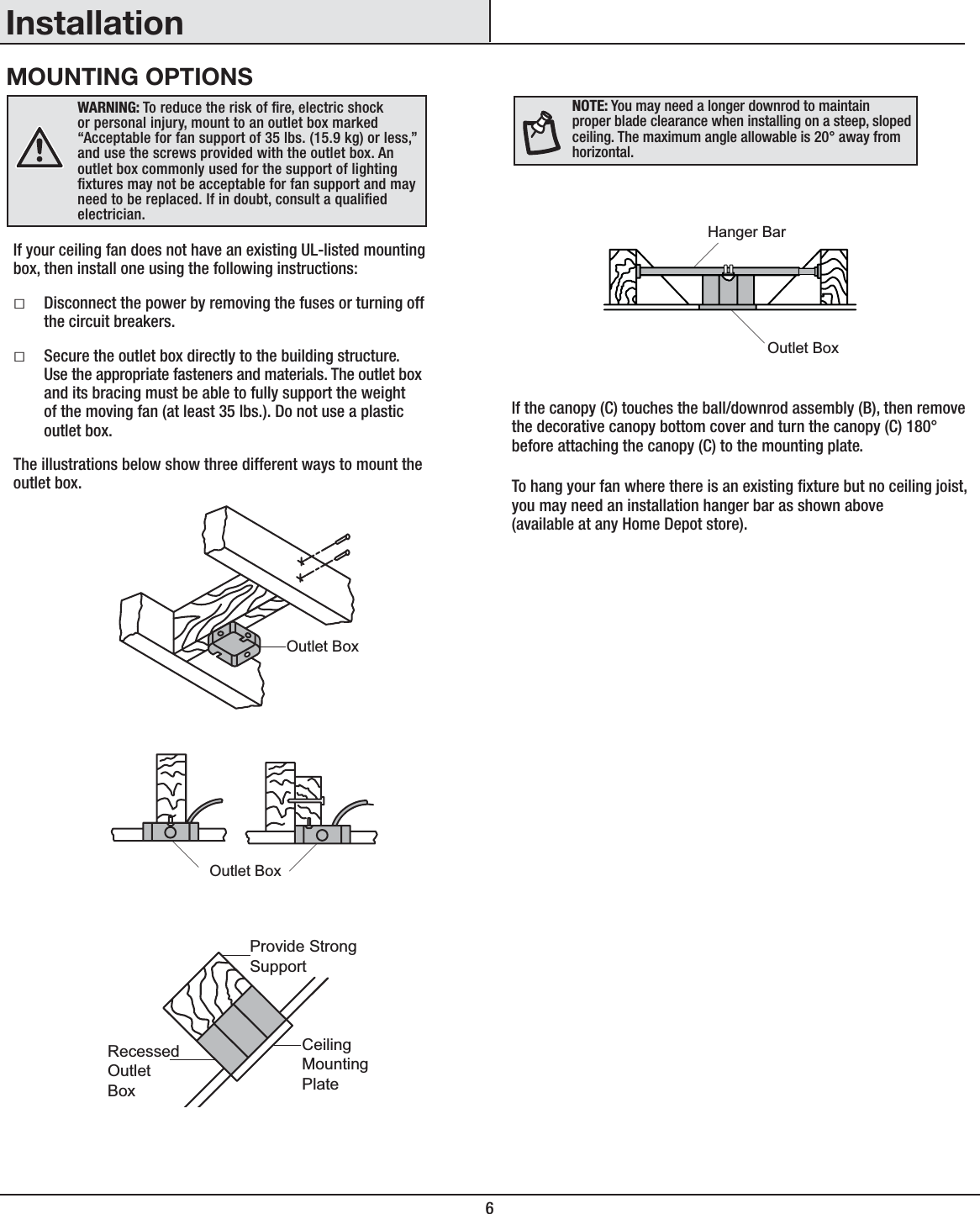 6InstallationMOUNTING OPTIONSWARNING: To reduce the risk of re, electric shock or personal injury, mount to an outlet box marked “Acceptable for fan support of 35 lbs. (15.9 kg) or less,” and use the screws provided with the outlet box. An outlet box commonly used for the support of lighting xtures may not be acceptable for fan support and may need to be replaced. If in doubt, consult a qualied electrician.If your ceiling fan does not have an existing UL-listed mounting box, then install one using the following instructions:ƑDisconnect the power by removing the fuses or turning off the circuit breakers.ƑSecure the outlet box directly to the building structure. Use the appropriate fasteners and materials. The outlet box and its bracing must be able to fully support the weight of the moving fan (at least 35 lbs.). Do not use a plastic outlet box.The illustrations below show three different ways to mount the outlet box.If the canopy (C) touches the ball/downrod assembly (B), then remove the decorative canopy bottom cover and turn the canopy (C) 180° before attaching the canopy (C) to the mounting plate.To hang your fan where there is an existing xture but no ceiling joist, you may need an installation hanger bar as shown above(available at any Home Depot store).NOTE: You may need a longer downrod to maintain proper blade clearance when installing on a steep, sloped ceiling. The maximum angle allowable is 20° away from horizontal.Outlet BoxOutlet BoxRecessedOutletBoxProvide StrongSupportCeilingMountingPlateOutlet BoxHanger Bar
