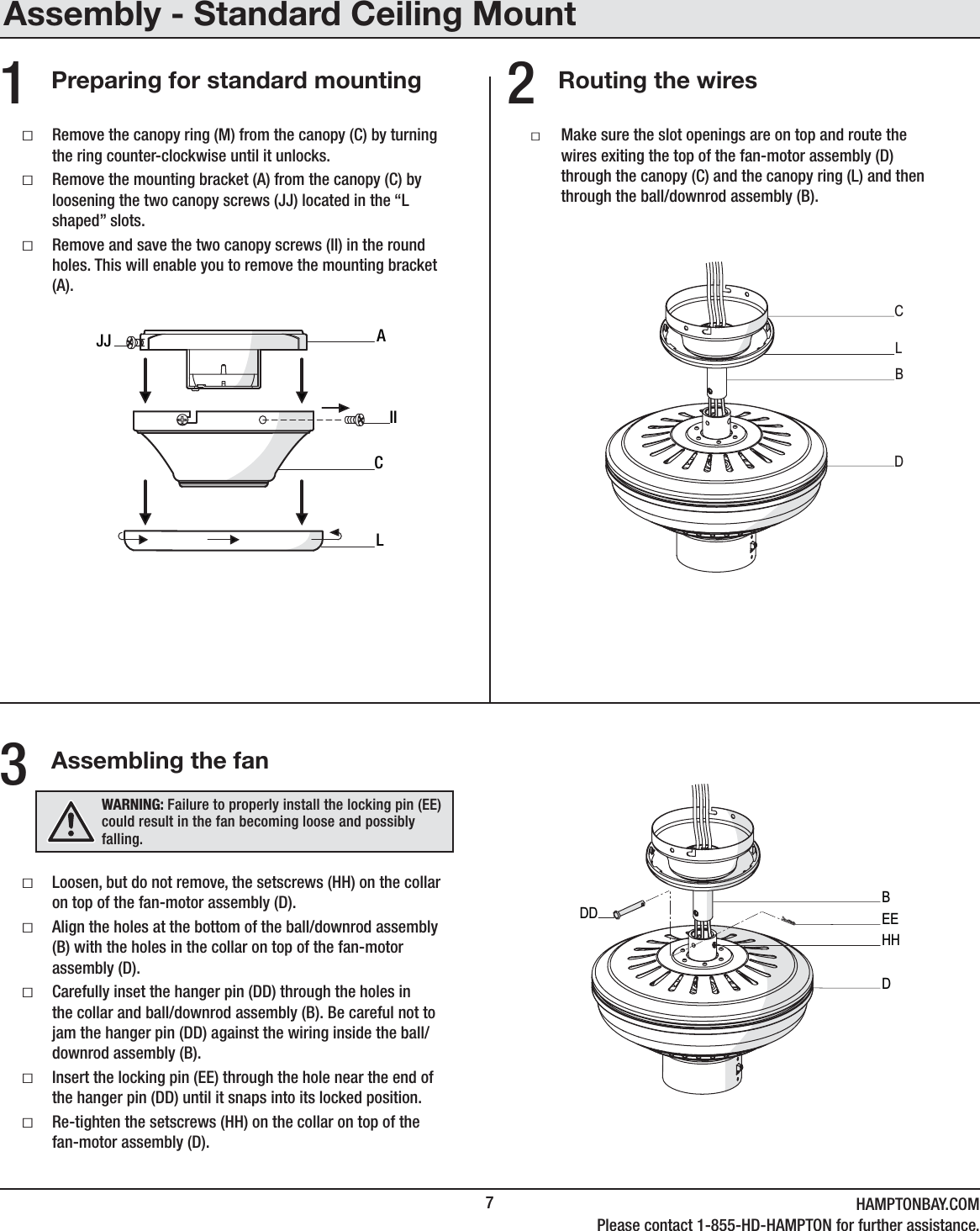 7HAMPTONBAY.COMPlease contact 1-855-HD-HAMPTON for further assistance.Routing the wiresAssembling the fanPreparing for standard mountingƑLoosen, but do not remove, the setscrews (HH) on the collar on top of the fan-motor assembly (D).ƑAlign the holes at the bottom of the ball/downrod assembly (B) with the holes in the collar on top of the fan-motor assembly (D).ƑCarefully inset the hanger pin (DD) through the holes in the collar and ball/downrod assembly (B). Be careful not to jam the hanger pin (DD) against the wiring inside the ball/downrod assembly (B).ƑInsert the locking pin (EE) through the hole near the end of the hanger pin (DD) until it snaps into its locked position.ƑRe-tighten the setscrews (HH) on the collar on top of the fan-motor assembly (D).ƑRemove the canopy ring (M) from the canopy (C) by turning the ring counter-clockwise until it unlocks.ƑRemove the mounting bracket (A) from the canopy (C) byloosening the two canopy screws (JJ) located in the “L shaped” slots.ƑRemove and save the two canopy screws (II) in the round holes. This will enable you to remove the mounting bracket (A).ƑMake sure the slot openings are on top and route the wires exiting the top of the fan-motor assembly (D) through the canopy (C) and the canopy ring (L) and then through the ball/downrod assembly (B).231ACIILJJCBDLBDDD EEHHWARNING: Failure to properly install the locking pin (EE) could result in the fan becoming loose and possibly falling.Assembly - Standard Ceiling Mount