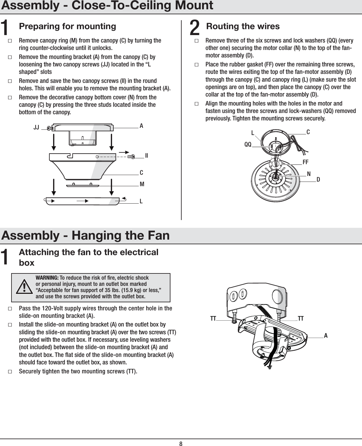 8ƑRemove three of the six screws and lock washers (QQ) (every other one) securing the motor collar (N) to the top of the fan-motor assembly (D).ƑPlace the rubber gasket (FF) over the remaining three screws, route the wires exiting the top of the fan-motor assembly (D) through the canopy (C) and canopy ring (L) (make sure the slot openings are on top), and then place the canopy (C) over the collar at the top of the fan-motor assembly (D).ƑAlign the mounting holes with the holes in the motor and fasten using the three screws and lock-washers (QQ) removed previously. Tighten the mounting screws securely.CFFDQQNLAttaching the fan to the electrical boxƑPass the 120-Volt supply wires through the center hole in the slide-on mounting bracket (A).ƑInstall the slide-on mounting bracket (A) on the outlet box by sliding the slide-on mounting bracket (A) over the two screws (TT) provided with the outlet box. If necessary, use leveling washers (not included) between the slide-on mounting bracket (A) and the outlet box. The at side of the slide-on mounting bracket (A) should face toward the outlet box, as shown.ƑSecurely tighten the two mounting screws (TT).1WARNING: To reduce the risk of re, electric shock or personal injury, mount to an outlet box marked “Acceptable for fan support of 35 lbs. (15.9 kg) or less,” and use the screws provided with the outlet box.ATTTTRouting the wiresPreparing for mounting 21ƑRemove canopy ring (M) from the canopy (C) by turning the ring counter-clockwise until it unlocks. ƑRemove the mounting bracket (A) from the canopy (C) byloosening the two canopy screws (JJ) located in the “L shaped” slotsƑRemove and save the two canopy screws (II) in the round holes. This will enable you to remove the mounting bracket (A).ƑRemove the decorative canopy bottom cover (N) from the canopy (C) by pressing the three studs located inside the bottom of the canopy.MACIILJJAssembly - Close-To-Ceiling MountAssembly - Hanging the Fan