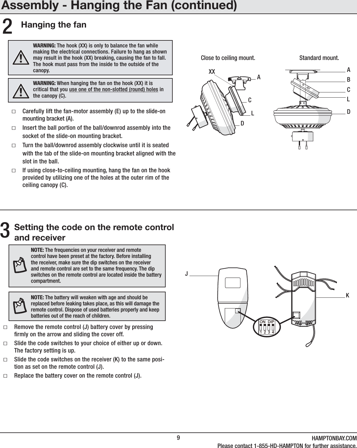 9HAMPTONBAY.COMPlease contact 1-855-HD-HAMPTON for further assistance.Hanging the fan2ABDCACDLXXClose to ceiling mount. Standard mount.LAssembly - Hanging the Fan (continued)ƑCarefully lift the fan-motor assembly (E) up to the slide-on mounting bracket (A).ƑInsert the ball portion of the ball/downrod assembly into the socket of the slide-on mounting bracket.ƑTurn the ball/downrod assembly clockwise until it is seated with the tab of the slide-on mounting bracket aligned with the slot in the ball.ƑIf using close-to-ceiling mounting, hang the fan on the hook provided by utilizing one of the holes at the outer rim of the ceiling canopy (C).WARNING: The hook (XX) is only to balance the fan while making the electrical connections. Failure to hang as shown may result in the hook (XX) breaking, causing the fan to fall. The hook must pass from the inside to the outside of the canopy.WARNING: When hanging the fan on the hook (XX) it is critical that you use one of the non-slotted (round) holes in the canopy (C).3NOTE: The frequencies on your receiver and remote control have been preset at the factory. Before installing the receiver, make sure the dip switches on the receiver and remote control are set to the same frequency. The dip switches on the remote control are located inside the battery compartment.NOTE: The battery will weaken with age and should be replaced before leaking takes place, as this will damage the remote control. Dispose of used batteries properly and keep batteries out of the reach of children.Setting the code on the remote control and receiverƑRemove the remote control (J) battery cover by pressing rmly on the arrow and sliding the cover off.ƑSlide the code switches to your choice of either up or down.  The factory setting is up.ƑSlide the code switches on the receiver (K) to the same posi-tion as set on the remote control (J).ƑReplace the battery cover on the remote control (J).JK1234ON DIP