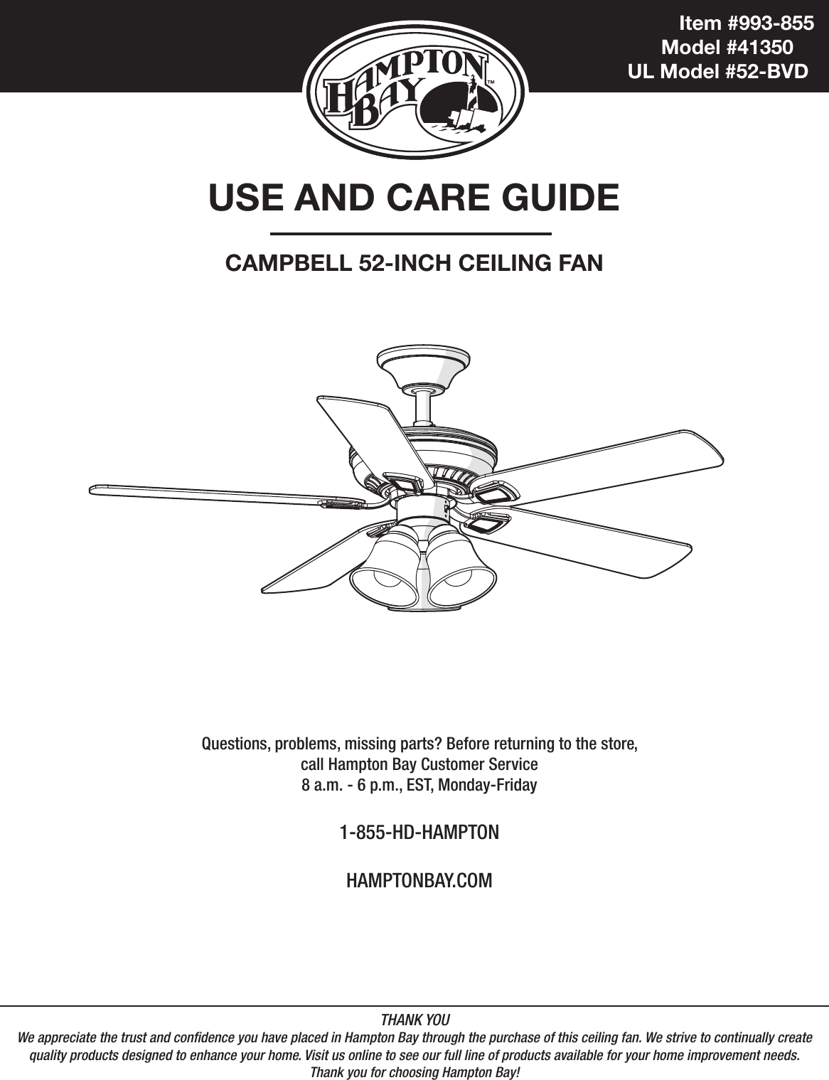 Item #993-855            Model #41350UL Model #52-BVDUSE AND CARE GUIDECAMPBELL 52-INCH CEILING FANQuestions, problems, missing parts? Before returning to the store,call Hampton Bay Customer Service8 a.m. - 6 p.m., EST, Monday-Friday1-855-HD-HAMPTONHAMPTONBAY.COMTHANK YOUWe appreciate the trust and condence you have placed in Hampton Bay through the purchase of this ceiling fan. We strive to continually createquality products designed to enhance your home. Visit us online to see our full line of products available for your home improvement needs. Thank you for choosing Hampton Bay!