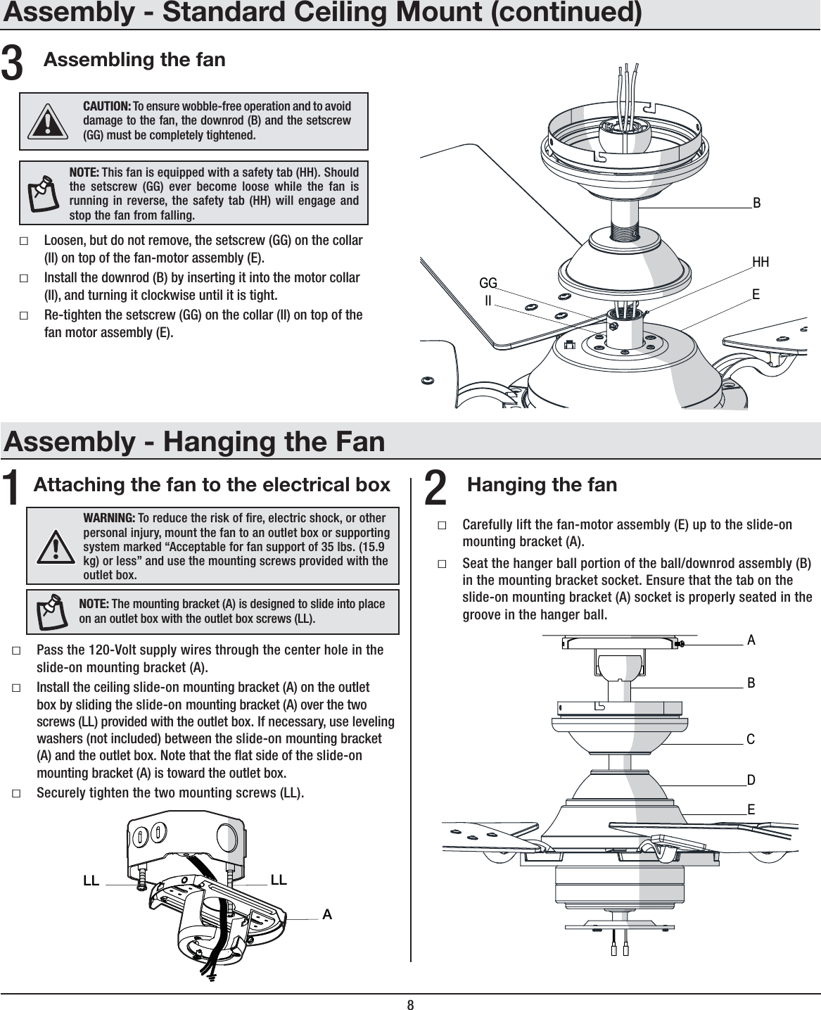 8Assembling the fanƑLoosen, but do not remove, the setscrew (GG) on the collar (II) on top of the fan-motor assembly (E).ƑInstall the downrod (B) by inserting it into the motor collar (II), and turning it clockwise until it is tight.ƑRe-tighten the setscrew (GG) on the collar (II) on top of the fan motor assembly (E).356;,!This fan is equipped with a safety tab (HH). Should the setscrew (GG) ever become loose while the fan is running in reverse, the safety tab (HH) will engage and stop the fan from falling.*(&lt;;065! To ensure wobble-free operation and to avoid damage to the fan, the downrod (B) and the setscrew (GG) must be completely tightened.Assembly - Hanging the FanAttaching the fan to the electrical box Hanging the fanƑPass the 120-Volt supply wires through the center hole in the slide-on mounting bracket (A).ƑInstall the ceiling slide-on mounting bracket (A) on the outlet box by sliding the slide-on mounting bracket (A) over the two screws (LL) provided with the outlet box. If necessary, use leveling washers (not included) between the slide-on mounting bracket (A) and the outlet box. Note that the at side of the slide-on mounting bracket (A) is toward the outlet box.ƑSecurely tighten the two mounting screws (LL).ƑCarefully lift the fan-motor assembly (E) up to the slide-on mounting bracket (A).ƑSeat the hanger ball portion of the ball/downrod assembly (B) in the mounting bracket socket. Ensure that the tab on the slide-on mounting bracket (A) socket is properly seated in the groove in the hanger ball.12&gt;(9505.! To reduce the risk of re, electric shock, or other personal injury, mount the fan to an outlet box or supporting system marked “Acceptable for fan support of 35 lbs. (15.9 kg) or less” and use the mounting screws provided with the outlet box.ALLLL56;,! The mounting bracket (A) is designed to slide into place on an outlet box with the outlet box screws (LL).ABECDEBHHGGIIAssembly - Standard Ceiling Mount (continued)