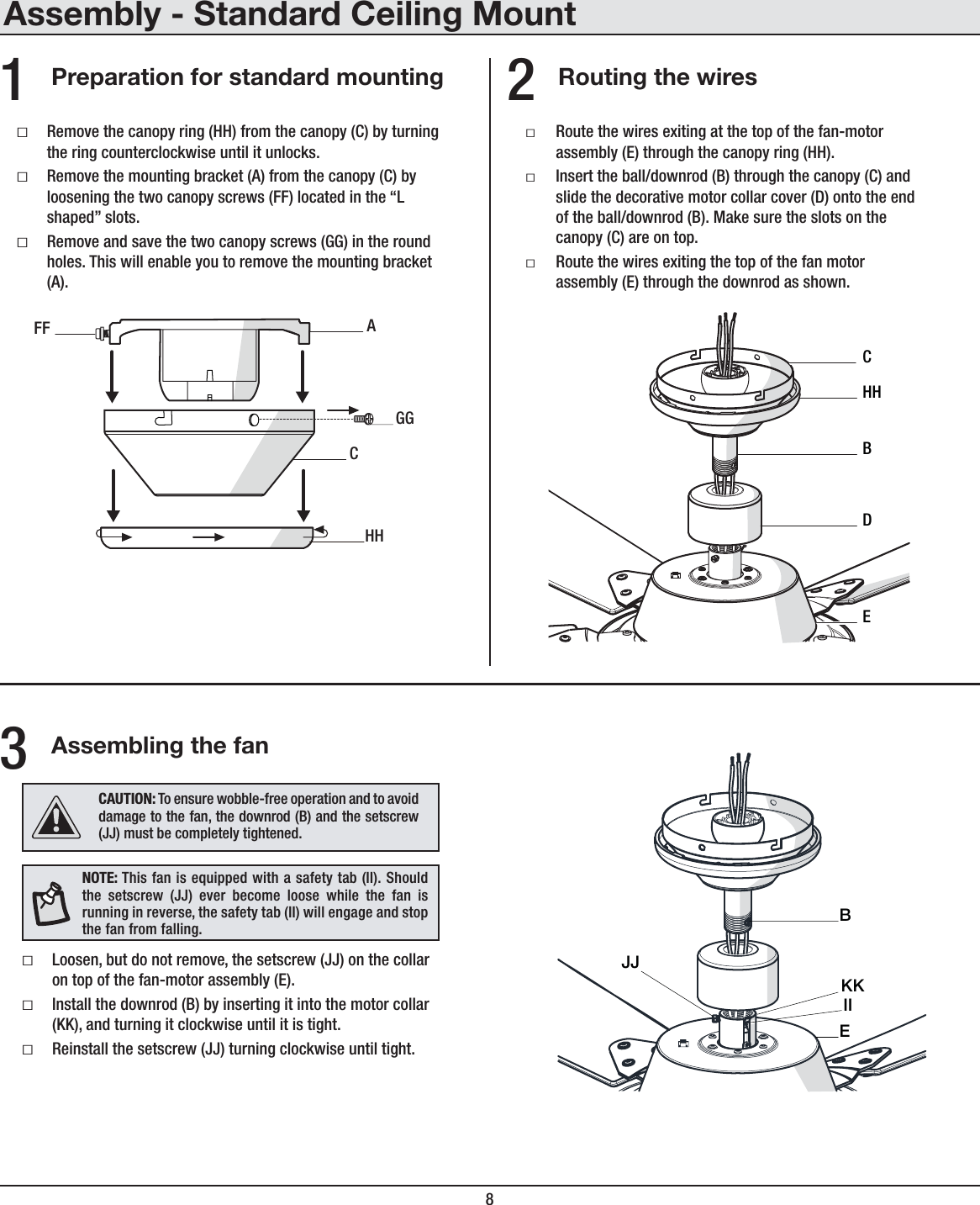 8Assembly - Standard Ceiling MountRouting the wiresPreparation for standard mountingƑRoute the wires exiting at the top of the fan-motor assembly (E) through the canopy ring (HH).ƑInsert the ball/downrod (B) through the canopy (C) and slide the decorative motor collar cover (D) onto the end of the ball/downrod (B). Make sure the slots on the canopy (C) are on top.ƑRoute the wires exiting the top of the fan motor assembly (E) through the downrod as shown.21CAHHGGFFECDBHHƑRemove the canopy ring (HH) from the canopy (C) by turning the ring counterclockwise until it unlocks.ƑRemove the mounting bracket (A) from the canopy (C) byloosening the two canopy screws (FF) located in the “L shaped” slots.ƑRemove and save the two canopy screws (GG) in the round holes. This will enable you to remove the mounting bracket (A).Assembling the fanƑLoosen, but do not remove, the setscrew (JJ) on the collar on top of the fan-motor assembly (E).ƑInstall the downrod (B) by inserting it into the motor collar (KK), and turning it clockwise until it is tight.ƑReinstall the setscrew (JJ) turning clockwise until tight.3IIJJBEKKNOTE: This fan is equipped with a safety tab (II). Should the setscrew (JJ) ever become loose while the fan is running in reverse, the safety tab (II) will engage and stop the fan from falling.CAUTION: To ensure wobble-free operation and to avoid damage to the fan, the downrod (B) and the setscrew (JJ) must be completely tightened.