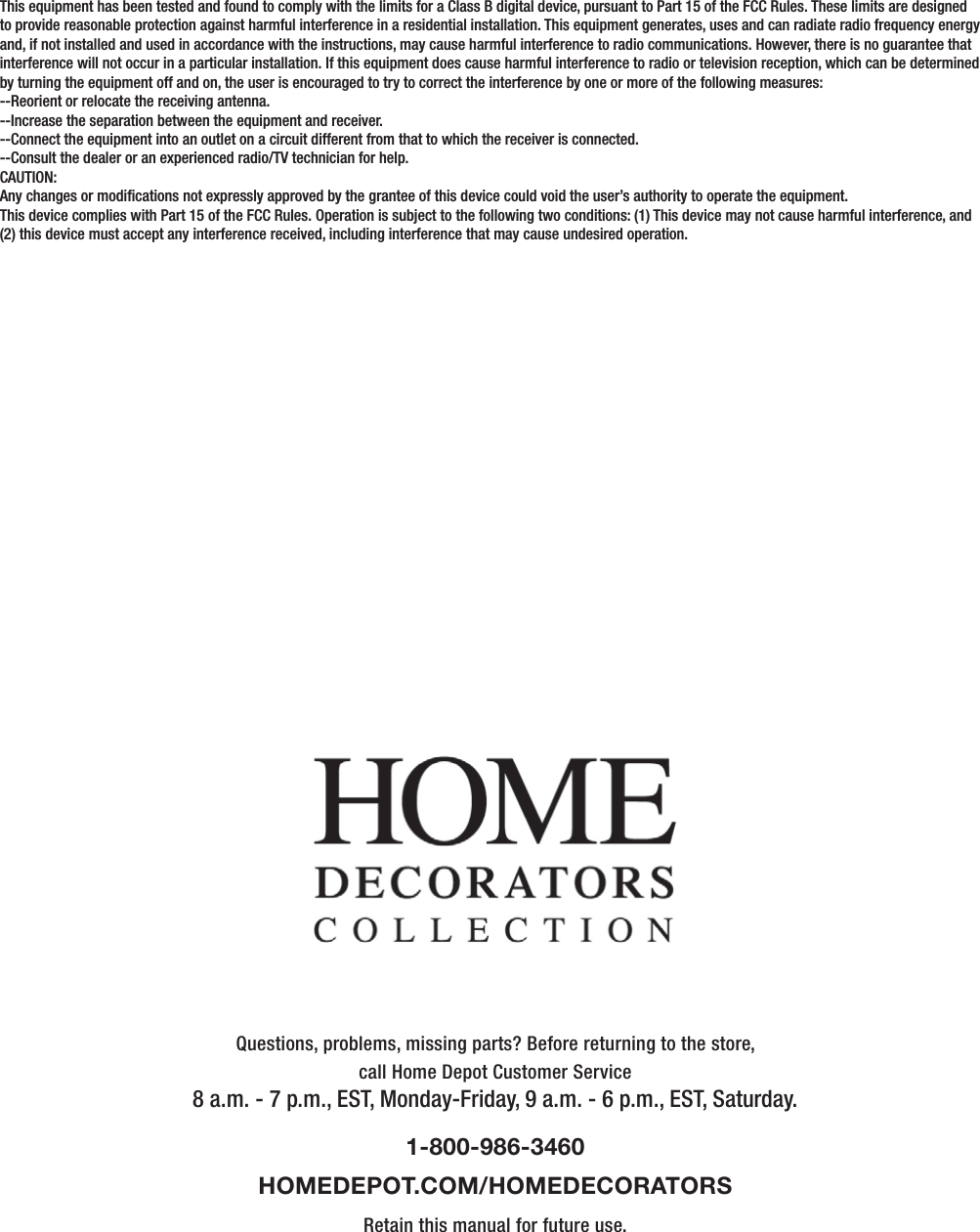 Questions, problems, missing parts? Before returning to the store,call Home Depot Customer Service8 a.m. - 7 p.m., EST, Monday-Friday, 9 a.m. - 6 p.m., EST, Saturday.1-800-986-3460HOMEDEPOT.COM/HOMEDECORATORSRetain this manual for future use.This equipment has been tested and found to comply with the limits for a Class B digital device, pursuant to Part 15 of the FCC Rules. These limits are designed to provide reasonable protection against harmful interference in a residential installation. This equipment generates, uses and can radiate radio frequency energy and, if not installed and used in accordance with the instructions, may cause harmful interference to radio communications. However, there is no guarantee that interference will not occur in a particular installation. If this equipment does cause harmful interference to radio or television reception, which can be determined by turning the equipment off and on, the user is encouraged to try to correct the interference by one or more of the following measures:--Reorient or relocate the receiving antenna.--Increase the separation between the equipment and receiver.--Connect the equipment into an outlet on a circuit different from that to which the receiver is connected.--Consult the dealer or an experienced radio/TV technician for help.CAUTION:Any changes or modications not expressly approved by the grantee of this device could void the user’s authority to operate the equipment.This device complies with Part 15 of the FCC Rules. Operation is subject to the following two conditions: (1) This device may not cause harmful interference, and (2) this device must accept any interference received, including interference that may cause undesired operation.      