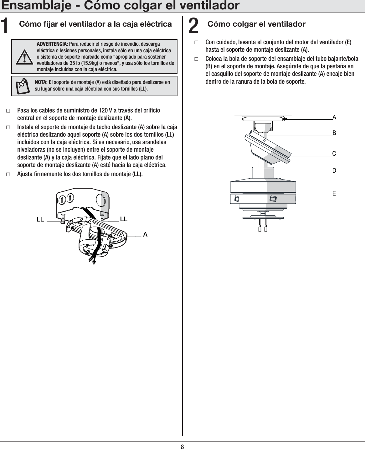 8Ensamblaje - Cómo colgar el ventiladorCómo jar el ventilador a la caja eléctrica Cómo colgar el ventiladorƑPasa los cables de suministro de 120 V a través del oricio central en el soporte de montaje deslizante (A).ƑInstala el soporte de montaje de techo deslizante (A) sobre la caja eléctrica deslizando aquel soporte (A) sobre los dos tornillos (LL) incluidos con la caja eléctrica. Si es necesario, usa arandelas niveladoras (no se incluyen) entre el soporte de montaje deslizante (A) y la caja eléctrica. Fíjate que el lado plano del soporte de montaje deslizante (A) esté hacia la caja eléctrica.ƑAjusta rmemente los dos tornillos de montaje (LL).ƑCon cuidado, levanta el conjunto del motor del ventilador (E) hasta el soporte de montaje deslizante (A).ƑColoca la bola de soporte del ensamblaje del tubo bajante/bola (B) en el soporte de montaje. Asegúrate de que la pestaña en el casquillo del soporte de montaje deslizante (A) encaje bien dentro de la ranura de la bola de soporte.12ADVERTENCIA: Para reducir el riesgo de incendio, descarga eléctrica o lesiones personales, instala sólo en una caja eléctrica o sistema de soporte marcado como “apropiado para sostener ventiladores de 35 lb (15.9kg) o menos”, y usa sólo los tornillos de montaje incluidos con la caja eléctrica.ALLLLNOTA: El soporte de montaje (A) está diseñado para deslizarse en su lugar sobre una caja eléctrica con sus tornillos (LL).ABCDE