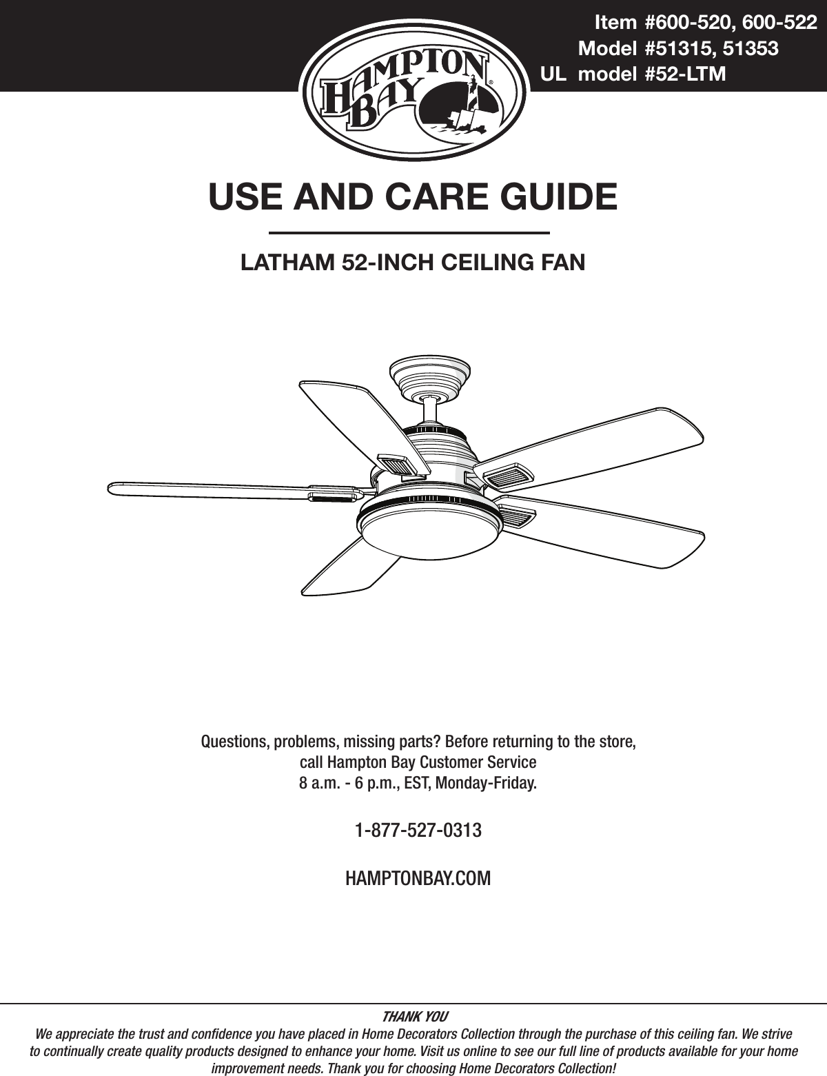 USE AND CARE GUIDELATHAM 52-INCH CEILING FANQuestions, problems, missing parts? Before returning to the store,call Hampton Bay Customer Service8 a.m. - 6 p.m., EST, Monday-Friday.1-877-527-0313HAMPTONBAY.COMTHANK YOUWe appreciate the trust and condence you have placed in Home Decorators Collection through the purchase of this ceiling fan. We strive to continually create quality products designed to enhance your home. Visit us online to see our full line of products available for your home improvement needs. Thank you for choosing Home Decorators Collection!  Item  #600-520, 600-522   Model  #51315, 51353 UL  model  #52-LTM
