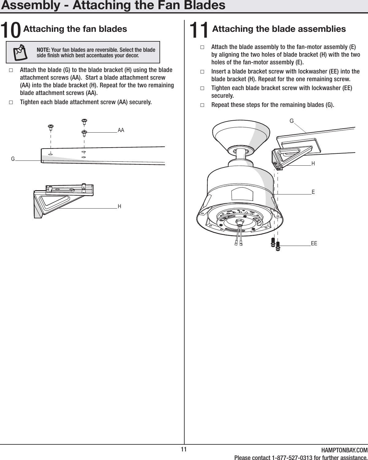 11 HAMPTONBAY.COMPlease contact 1-877-527-0313 for further assistance.Assembly - Attaching the Fan BladesAttaching the fan blades Attaching the blade assemblies10 11 □Attach the blade (G) to the blade bracket (H) using the blade attachment screws (AA).  Start a blade attachment screw (AA) into the blade bracket (H). Repeat for the two remaining blade attachment screws (AA). □Tighten each blade attachment screw (AA) securely. □Attach the blade assembly to the fan-motor assembly (E) by aligning the two holes of blade bracket (H) with the two holes of the fan-motor assembly (E). □Insert a blade bracket screw with lockwasher (EE) into the blade bracket (H). Repeat for the one remaining screw. □Tighten each blade bracket screw with lockwasher (EE) securely. □Repeat these steps for the remaining blades (G).AAGHHGEEENOTE: Your fan blades are reversible. Select the blade side nish which best accentuates your decor.