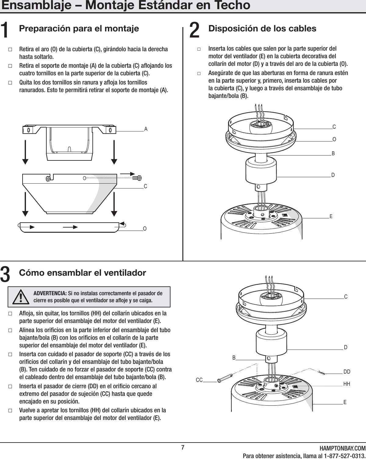 7HAMPTONBAY.COMPara obtener asistencia, llama al 1-877-527-0313.Ensamblaje – Montaje Estándar en TechoDisposición de los cablesCómo ensamblar el ventiladorPreparación para el montaje □Aoja, sin quitar, los tornillos (HH) del collarín ubicados en la parte superior del ensamblaje del motor del ventilador (E). □Alinea los oricios en la parte inferior del ensamblaje del tubo bajante/bola (B) con los oricios en el collarín de la parte superior del ensamblaje del motor del ventilador (E). □Inserta con cuidado el pasador de soporte (CC) a través de los oricios del collarín y del ensamblaje del tubo bajante/bola (B). Ten cuidado de no forzar el pasador de soporte (CC) contra el cableado dentro del ensamblaje del tubo bajante/bola (B). □Inserta el pasador de cierre (DD) en el oricio cercano al extremo del pasador de sujeción (CC) hasta que quede encajado en su posición. □Vuelve a apretar los tornillos (HH) del collarín ubicados en la parte superior del ensamblaje del motor del ventilador (E). □Retira el aro (O) de la cubierta (C), girándolo hacia la derecha hasta soltarlo. □Retira el soporte de montaje (A) de la cubierta (C) aojando los cuatro tornillos en la parte superior de la cubierta (C). □Quita los dos tornillos sin ranura y aoja los tornillos ranurados. Esto te permitirá retirar el soporte de montaje (A). □Inserta los cables que salen por la parte superior del motor del ventilador (E) en la cubierta decorativa del collarín del motor (D) y a través del aro de la cubierta (O). □Asegúrate de que las aberturas en forma de ranura estén en la parte superior y, primero, inserta los cables por la cubierta (C), y luego a través del ensamblaje de tubo bajante/bola (B).231   CAOEDCBOBCCDDDECBHHADVERTENCIA: Si no instalas correctamente el pasador de cierre es posible que el ventilador se aoje y se caiga.