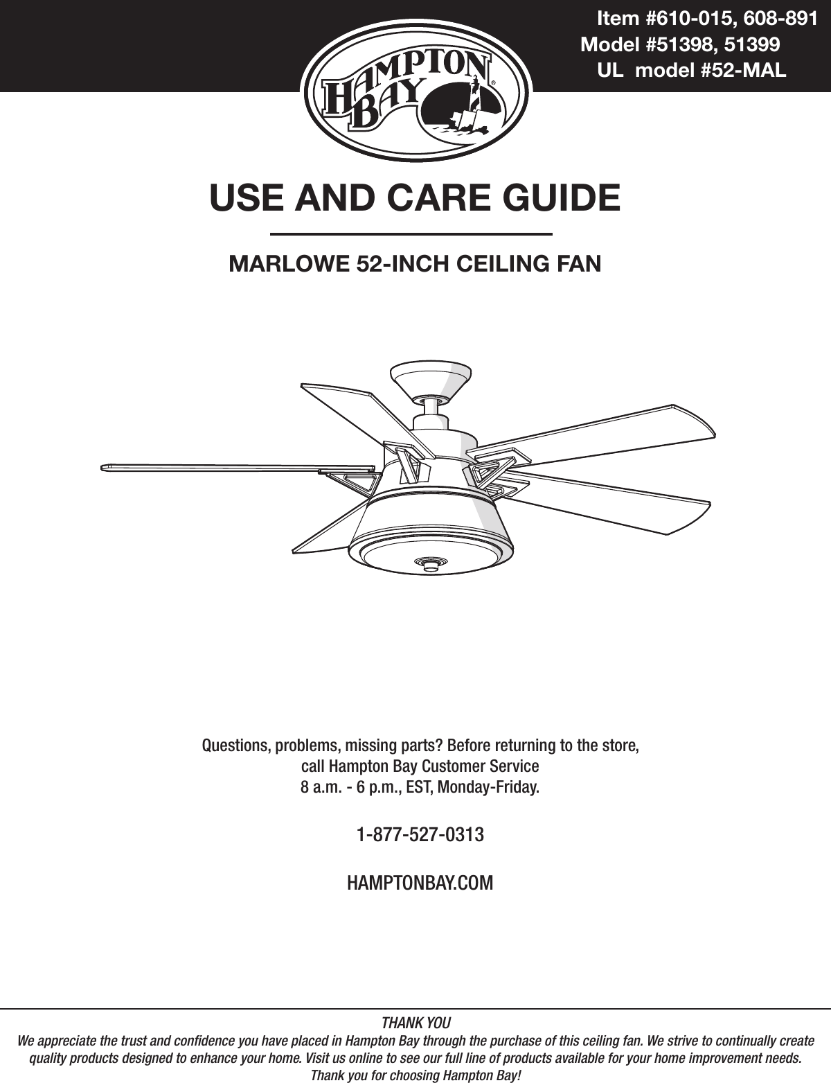 USE AND CARE GUIDEMARLOWE 52-INCH CEILING FANQuestions, problems, missing parts? Before returning to the store,call Hampton Bay Customer Service8 a.m. - 6 p.m., EST, Monday-Friday.1-877-527-0313HAMPTONBAY.COMTHANK YOUWe appreciate the trust and condence you have placed in Hampton Bay through the purchase of this ceiling fan. We strive to continually createquality products designed to enhance your home. Visit us online to see our full line of products available for your home improvement needs. Thank you for choosing Hampton Bay!           Item #610-015, 608-891          Model #51398, 51399            UL  model #52-MAL